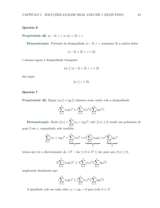 CAP´            ¸˜     ´
   ITULO 1. SOLUCOES-ANALISE REAL VOLUME 1 (ELON FINO)                                            24



Quest˜o 6
     a

Propriedade 42. |a − b| < ε ⇒ |a| < |b| + ε.

   Demonstra¸˜o. Partindo da desigualdade |a − b| < ε, somamos |b| a ambos lados
            ca

                                         |a − b| + |b| < ε + |b|

e usamos agora a desigualdade triangular

                                      |a| ≤ |a − b| + |b| < ε + |b|

da´ segue
  ı
                                             |a| ≤ ε + |b|.


Quest˜o 7
     a

Propriedade 43. Sejam (xk )n e (yk )n n´meros reais, ent˜o vale a desigualdade
                           1        1 u                 a
                              ∑n            ∑
                                            n        ∑
                                                     n
                             (   xk yk ) ≤ ( (xk ) )( (yk )2 ).
                                        2         2

                                k=1                  k=1            k=1

                                          ∑
                                          n
   Demonstra¸˜o. Dado f (x) =
            ca                                  (xk + xyk )2 , vale f (x) ≥ 0, sendo um polinˆmio de
                                                                                             o
                                          k=1
grau 2 em x, expandindo vale tamb´m
                                 e
                ∑
                n                         ∑
                                          n                   ∑
                                                              n                    ∑
                                                                                   n
                       (xk + xyk )2 =           (xk )2 +x 2         (xk yk ) +x2         (yk )2
                 k=1                      k=1                 k=1                  k=1
                                                 c                  b                    a


temos que ter o discriminante ∆ = b2 − 4ac ≤ 0 ⇒ b2 ≤ 4ac para que f (x) ≥ 0,

                                ∑
                                n                   ∑
                                                    n        ∑
                                                             n
                           4(         (xk yk )) ≤ 4( (xk ) )( (yk )2 )
                                             2            2

                                k=1                    k=1              k=1

implicando ﬁnalmente que
                              ∑n            ∑
                                            n        ∑
                                                     n
                             (   xk yk ) ≤ ( (xk ) )( (yk )2 ).
                                        2         2

                                k=1                  k=1            k=1

   A igualdade vale sse cada valor xk + xyk = 0 para todo k ∈ N.
 