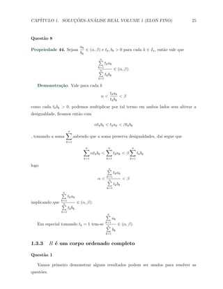 CAP´            ¸˜     ´
   ITULO 1. SOLUCOES-ANALISE REAL VOLUME 1 (ELON FINO)                                        25



Quest˜o 8
     a
                                ak
Propriedade 44. Sejam              ∈ (α, β) e tk , bk > 0 para cada k ∈ In , ent˜o vale que
                                                                                a
                                bk
                                             ∑
                                             n
                                                   tk ak
                                             k=1
                                             ∑n            ∈ (α, β).
                                                   tk bk
                                             k=1

   Demonstra¸˜o. Vale para cada k
            ca
                                                      tk ak
                                              α<            <β
                                                      tk bk
como cada tk bk > 0, podemos multiplicar por tal termo em ambos lados sem alterar a
desigualdade, ﬁcamos ent˜o com
                        a

                                           αtk bk < tk ak < βtk bk
                   ∑
                   n
, tomando a soma          ,sabendo que a soma preserva desigualdades, da´ segue que
                                                                        ı
                   k=1

                                  ∑
                                  n                 ∑
                                                    n                    ∑
                                                                         n
                                         αtk bk <          tk a k < β          tk bk
                                   k=1              k=1                  k=1

logo
                                                    ∑
                                                    n
                                                           tk a k
                                                    k=1
                                             α<     ∑n              <β
                                                           tk bk
                                                    k=1
                 ∑
                 n
                       tk ak
                 k=1
implicando que   ∑n            ∈ (α, β).
                       tk bk
                 k=1
                                                    ∑
                                                    n
                                                           ak
                                                    k=1
   Em especial tomando tk = 1 tem-se                ∑n          ∈ (α, β).
                                                           bk
                                                    k=1


1.3.3       R ´ um corpo ordenado completo
              e

Quest˜o 1
     a

   Vamos primeiro demonstrar alguns resultados podem ser usados para resolver as
quest˜es.
     o
 