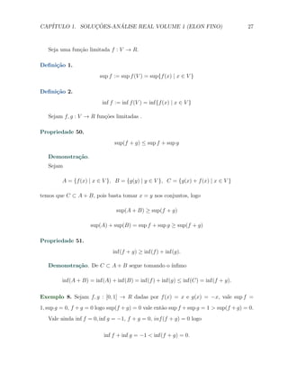 CAP´            ¸˜     ´
   ITULO 1. SOLUCOES-ANALISE REAL VOLUME 1 (ELON FINO)                                 27



   Seja uma fun¸ao limitada f : V → R.
               c˜

Deﬁni¸˜o 1.
     ca
                         sup f := sup f (V ) = sup{f (x) | x ∈ V }

Deﬁni¸˜o 2.
     ca
                          inf f := inf f (V ) = inf{f (x) | x ∈ V }

   Sejam f, g : V → R fun¸oes limitadas .
                         c˜

Propriedade 50.
                               sup(f + g) ≤ sup f + sup g

   Demonstra¸˜o.
            ca
   Sejam

         A = {f (x) | x ∈ V }, B = {g(y) | y ∈ V }, C = {g(x) + f (x) | x ∈ V }

temos que C ⊂ A + B, pois basta tomar x = y nos conjuntos, logo

                                sup(A + B) ≥ sup(f + g)

                     sup(A) + sup(B) = sup f + sup g ≥ sup(f + g)

Propriedade 51.
                              inf(f + g) ≥ inf(f ) + inf(g).

   Demonstra¸˜o. De C ⊂ A + B segue tomando o ´
            ca                                ınﬁmo

         inf(A + B) = inf(A) + inf(B) = inf(f ) + inf(g) ≤ inf(C) = inf(f + g).

Exemplo 8. Sejam f, g : [0, 1] → R dadas por f (x) = x e g(x) = −x, vale sup f =
1, sup g = 0, f + g = 0 logo sup(f + g) = 0 vale ent˜o sup f + sup g = 1 > sup(f + g) = 0.
                                                    a
   Vale ainda inf f = 0, inf g = −1, f + g = 0, inf (f + g) = 0 logo

                          inf f + inf g = −1 < inf(f + g) = 0.
 