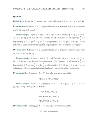 CAP´            ¸˜     ´
   ITULO 1. SOLUCOES-ANALISE REAL VOLUME 1 (ELON FINO)                             28



Quest˜o 2
     a

Deﬁni¸˜o 3. Sejam A e B conjuntos n˜o vazios, deﬁnimos A.B = {x.y | x ∈ A, y ∈ B}.
     ca                            a

Propriedade 52. Sejam A e B conjuntos limitados de n´meros positivos, ent˜o vale
                                                    u                    a
sup(A.B) = sup(A). sup(B).

    Demonstra¸˜o. Sejam a = sup(A) e b = sup(B) ent˜o valem x ≤ a e y ≤ b, ∀x ∈
                ca                                         a
                                                                                  t
A, y ∈ B da´ x.y ≤ a.b, logo a.b ´ cota superior de A.B. Tomando t < a.b segue que < b
            ı                    e
                                                                                  a
                           t           t                              t
logo existe y ∈ B tal que < y da´ < a logo existe x ∈ A tal que < x logo t < x.y
                                     ı
                           a           y                             y
ent˜o t n˜o pode ser uma cota superior, implicando que a.b ´ o supremo do conjunto.
   a     a                                                   e

Propriedade 53. Sejam A e B conjuntos limitados de n´meros positivos, ent˜o vale
                                                    u                    a
inf(A.B) = inf(A). inf(B).

    Demonstra¸˜o. Sejam a = inf(A) e b = inf(B) ent˜o valem x ≥ a e y ≥ b, ∀x ∈
                ca                                        a
                                                                                   t
A, y ∈ B da´ x.y ≥ a.b, logo a.b ´ cota inferior de A.B. Tomando t > a.b segue que > b
            ı                    e
                                                                                   a
                           t           t                              t
logo existe y ∈ B tal que > y da´ > a logo existe x ∈ A tal que > x logo t < x.y
                                     ı
                           a           y                              y
ent˜o t n˜o pode ser uma cota inferior, implicando que a.b ´ o inf´
   a     a                                                  e     ımo do conjunto.

Propriedade 54. Sejam f, g : A → R+ limitadas superiormente, ent˜o
                                                                a

                              sup(f.g) ≤ sup(f ) sup(g).

   Demonstra¸˜o. Sejam C = {g(x).f (x) | x ∈ A} , B = {g(y). | y ∈ A} e A =
            ca
{f (x) | x ∈ A} . Vale que C ⊂ A.B, da´
                                      ı

                                 sup(A.B) ≥ sup(C)

                               sup(A) sup(B) ≥ sup(C)

                              sup(f ) sup(g) ≥ sup(f.g).

Propriedade 55. Sejam f, g : A → R+ limitadas superiormente, ent˜o
                                                                a

                               inf(f.g) ≥ inf(f ) inf(g).
 