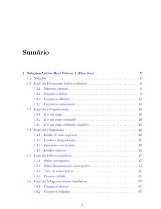 Sum´rio
   a


1 Solu¸oes-An´lise Real Volume 1 (Elon ﬁno)
      c˜     a                                                                               5
  1.1   Nota¸˜es . . . . . . . . . . . . . . . . . . . . . . . . . . . . . . . . . . . . .
            co                                                                               6
  1.2   Cap´
           ıtulo 1-Conjuntos ﬁnitos e inﬁnitos . . . . . . . . . . . . . . . . . . . .       6
        1.2.1   N´meros naturais . . . . . . . . . . . . . . . . . . . . . . . . . . . .
                 u                                                                           6
        1.2.2   Conjuntos ﬁnitos . . . . . . . . . . . . . . . . . . . . . . . . . . . .     9
        1.2.3   Conjuntos inﬁnitos . . . . . . . . . . . . . . . . . . . . . . . . . . . 12
        1.2.4   Conjuntos enumer´veis . . . . . . . . . . . . . . . . . . . . . . . . . 14
                                a
  1.3   Cap´
           ıtulo 2-N´meros reais . . . . . . . . . . . . . . . . . . . . . . . . . . . . 18
                    u
        1.3.1   R ´ um corpo . . . . . . . . . . . . . . . . . . . . . . . . . . . . . . 18
                  e
        1.3.2   R ´ um corpo ordenado
                  e                         . . . . . . . . . . . . . . . . . . . . . . . . 20
        1.3.3   R ´ um corpo ordenado completo . . . . . . . . . . . . . . . . . . . 25
                  e
  1.4   Cap´
           ıtulo 3-Sequˆncias . . . . . . . . . . . . . . . . . . . . . . . . . . . . . 32
                       e
        1.4.1   Limite de uma sequˆncia . . . . . . . . . . . . . . . . . . . . . . . . 32
                                  e
        1.4.2   Limites e desigualdades . . . . . . . . . . . . . . . . . . . . . . . . . 35
        1.4.3   Opera¸˜es com limites . . . . . . . . . . . . . . . . . . . . . . . . . 39
                     co
        1.4.4   Limites inﬁnitos . . . . . . . . . . . . . . . . . . . . . . . . . . . . . 43
  1.5   Cap´
           ıtulo 4-S´ries num´ricas . . . . . . . . . . . . . . . . . . . . . . . . . . 47
                    e        e
        1.5.1   S´ries convergentes . . . . . . . . . . . . . . . . . . . . . . . . . . . 47
                 e
        1.5.2   S´ries absolutamente convergentes . . . . . . . . . . . . . . . . . . . 53
                 e
        1.5.3   Teste de convergˆncia . . . . . . . . . . . . . . . . . . . . . . . . . . 57
                                e
        1.5.4   Comutatividade . . . . . . . . . . . . . . . . . . . . . . . . . . . . . 61
  1.6   Cap´
           ıtulo 5-Algumas no¸˜es topol´gicas . . . . . . . . . . . . . . . . . . . . 63
                             co        o
        1.6.1   Conjuntos abertos     . . . . . . . . . . . . . . . . . . . . . . . . . . . 63
        1.6.2   Conjuntos fechados . . . . . . . . . . . . . . . . . . . . . . . . . . . 67



                                              2
 