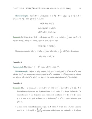 CAP´            ¸˜     ´
   ITULO 1. SOLUCOES-ANALISE REAL VOLUME 1 (ELON FINO)                                     29



   Demonstra¸˜o. Sejam C = {g(x).f (x) | x ∈ A} , B = {g(y). | y ∈ A} e A =
            ca
{f (x) | x ∈ A} . Vale que C ⊂ A.B, da´
                                      ı

                                    inf(A.B) ≤ inf(C)

                                  inf(A) inf(B) ≤ inf(C)

                                 inf(f ) inf(g) ≤ inf(f.g).

                                                                        1
Exemplo 9. Sejam f, g : [1, 2] → R dadas por f (x) = x e g(x) =           , vale sup f = 2,
                                                                        x
sup g = 1 sup f. sup g = 2 e sup(f.g) = 1, pois f.g = 1 logo

                                  sup f sup g > sup(f.g).

                                           1                    1
   Da mesma maneira inf f = 1, inf g =       vale inf f. inf g = e inf(f.g) = 1 portanto
                                           2                    2

                                   inf f. inf g < inf(f.g).


Quest˜o 3
     a

Propriedade 56. Seja f : A → R+ ent˜o inf(f 2 ) = (inf f )2 .
                                   a

    Demonstra¸˜o. Seja a = inf f tem-se f (x) ≥ a ∀x da´ f (x)2 ≥ a2 ent˜o a2 ´ cota
                   ca                                            ı              a     e
                                                                    √
inferior de f 2 , e ´ a maior cota inferior pois se a2 < c ent˜o a < c logo existe x tal que
                    e                                         a
             √
a < f (x) < c e da´ a2 < f (x)2 < c logo a2 ´ a maior cota inferior inf(f 2 ) = inf(f )2 .
                       ı                         e


Quest˜o 4
     a

Exemplo 10.        X Sejam X = {x ∈ R+ | x2 < 2} e Y = {y ∈ R+ | y 2 > 2}. X ´
                                                                             e
     limitado superiormente por 2 pois se fosse x > 2 ent˜o x2 > 4 que ´ absurdo. Os
                                                         a             e
     conjuntos X e Y s˜o disjuntos, pois x n˜o pode satisfazer x2 < 2 e x2 > 2 . Dado
                      a                     a
     y ∈ Y vale y > x pois se fosse y < x ter´
                                             ıamos y 2 < x2 < 2 que ´ absurdo pois
                                                                    e
     y 2 > 4.

   X X n˜o possui elemento m´ximo. Seja x ∈ X ent˜o x2 < 2, 0 < 2 − x2 , vale tamb´m
         a                   a                     a                              e
                             2−x  2
     que 2x + 1 > 0, da´ 0 <
                       ı            , podemos ent˜o tomar um racional r < 1 tal que
                                                 a
                             2x + 1
 
