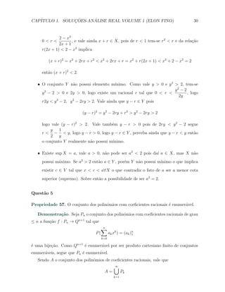 CAP´            ¸˜     ´
   ITULO 1. SOLUCOES-ANALISE REAL VOLUME 1 (ELON FINO)                               30


              2 − x2
     0<r<            , e vale ainda x + r ∈ X, pois de r < 1 tem-se r2 < r e da rela¸˜o
                                                                                    ca
              2x + 1
     r(2x + 1) < 2 − x2 implica

        (x + r)2 = x2 + 2rx + r2 < x2 + 2rx + r = x2 + r(2x + 1) < x2 + 2 − x2 = 2

     ent˜o (x + r)2 < 2.
        a

   X O conjunto Y n˜o possui elemento m´
                      a                     ınimo. Como vale y > 0 e y 2 > 2, tem-se
                                                                         y2 − 2
     y 2 − 2 > 0 e 2y > 0, logo existe um racional r tal que 0 < r <            , logo
                                                                           2y
     r2y < y 2 − 2, y 2 − 2ry > 2. Vale ainda que y − r ∈ Y pois

                           (y − r)2 = y 2 − 2ry + r2 > y 2 − 2ry > 2

     logo vale (y − r)2 > 2. Vale tamb´m y − r > 0 pois de 2ry < y 2 − 2 segue
                                        e
         y 1
     r < − < y, logo y − r > 0, logo y − r ∈ Y , perceba ainda que y − r < y ent˜o
                                                                                a
         2 y
     o conjunto Y realmente n˜o possui m´
                             a          ınimo.

   X Existe sup X = a, vale a > 0, n˜o pode ser a2 < 2 pois da´ a ∈ X, mas X n˜o
                                    a                         ı               a
     possui m´ximo. Se a2 > 2 ent˜o a ∈ Y , por´m Y n˜o possui m´
             a                   a             e     a          ınimo o que implica
     existir c ∈ Y tal que x < c < a∀X o que contradiz o fato de a ser a menor cota
     superior (supremo). Sobre ent˜o a possibilidade de ser a2 = 2.
                                  a


Quest˜o 5
     a

Propriedade 57. O conjunto dos polinˆmios com coeﬁcientes racionais ´ enumer´vel.
                                    o                               e       a

   Demonstra¸˜o. Seja Pn o conjunto dos polinˆmios com coeﬁcientes racionais de grau
            ca                               o
≤ n a fun¸ao f : Pn → Qn+1 tal que
         c˜
                                    ∑n
                                  P(   ak xk ) = (ak )n
                                                      1
                                     k=0

´ uma bije¸˜o. Como Qn+1 ´ enumer´vel por ser produto cartesiano ﬁnito de conjuntos
e         ca             e       a
enumer´veis, segue que Pn ´ enumer´vel.
      a                   e       a
   Sendo A o conjunto dos polinˆmios de coeﬁcientes racionais, vale que
                               o
                                            ∪
                                            ∞
                                       A=         Pk
                                            k=1
 