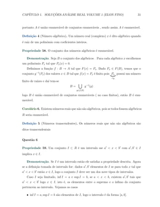 CAP´            ¸˜     ´
   ITULO 1. SOLUCOES-ANALISE REAL VOLUME 1 (ELON FINO)                                 31



portanto A ´ uni˜o enumer´vel de conjuntos enumer´veis , sendo assim A ´ enumer´vel.
           e    a        a                       a                     e       a

Deﬁni¸˜o 4 (N´mero alg´brico). Um n´mero real (complexo) x ´ dito alg´brico quando
     ca      u        e            u                       e         e
´ raiz de um polinˆmio com coeﬁcientes inteiros.
e                 o

Propriedade 58. O conjunto dos n´meros alg´bricos ´ enumer´vel.
                                u         e       e       a

   Demonstra¸˜o. Seja B o conjunto dos alg´bricos . Para cada alg´brico x escolhemos
            ca                            e                      e
um polinˆmio Px tal que Px (x) = 0.
        o
   Deﬁnimos a fun¸˜o f : B → A tal que F (x) = Px . Dado Px ∈ F (B), temos que o
                 ca
conjunto g −1 (Px ) dos valores x ∈ B tal que f (x) = Px ´ ﬁnito pois Px possui um n´mero
                                                         e                          u
                                                                     =y
ﬁnito de ra´ e da´ tem-se
           ızes  ı
                                           ∪
                                    B=             g −1 (y)
                                         y∈f (B)

logo B ´ uni˜o enumer´vel de conjuntos enumer´veis ( no caso ﬁnitos), ent˜o B ´ enu-
       e    a        a                       a                           a    e
mer´vel.
   a

Corol´rio 6. Existem n´meros reais que n˜o s˜o alg´bricos, pois se todos fossem alg´bricos
     a                u                 a a       e                                e
R seria enumer´vel.
              a

Deﬁni¸˜o 5 (N´meros transcendentes). Os n´meros reais que n˜o s˜o alg´bricos s˜o
     ca      u                           u                 a a       e        a
ditos transcendentais


Quest˜o 6
     a

Propriedade 59. Um conjunto I ⊂ R ´ um intervalo sse a′ < x < b′ com a′ , b′ ∈ I
                                  e
implica x ∈ I.

   Demonstra¸˜o. Se I ´ um intervalo ent˜o ele satisfaz a propriedade descrita. Agora
            ca        e                 a
se a deﬁni¸ao tomada de intervalo for: dados a′ , b′ elementos de I se para todo x tal que
          c˜
a′ < x < b′ ent˜o x ∈ I, logo o conjunto I deve ser um dos nove tipos de intervalos.
               a
   Caso I seja limitado, inf I = a e sup I = b, se a < x < b, existem a′ , b′ tais que
a′ < x < b′ logo x ∈ I, isto ´, os elementos entre o supremo e o ´
                             e                                   ınﬁmo do conjunto
pertencem ao intervalo. Vejamos os casos

   X inf I = a, sup I = b s˜o elementos de I, logo o intervalo ´ da forma [a, b].
                           a                                   e
 