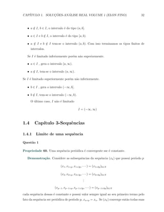 CAP´            ¸˜     ´
   ITULO 1. SOLUCOES-ANALISE REAL VOLUME 1 (ELON FINO)                                   32



   X a ∈ I, b ∈ I, o intervalo ´ do tipo (a, b].
       /                       e

   X a ∈ I e b ∈ I, o intervalo ´ do tipo [a, b).
               /                e

   X a ∈ I e b ∈ I tem-se o intervalo (a, b). Com isso terminamos os tipos ﬁnitos de
       /       /
      intervalos.

   Se I ´ limitado inferiormente por´m n˜o superiormente.
        e                           e   a

   X a ∈ I , gera o intervalo [a, ∞).

   X a ∈ I, tem-se o intervalo (a, ∞).
       /

Se I ´ limitado superiormente por´m n˜o inferiormente.
     e                           e   a

   X b ∈ I , gera o intervalo (−∞, b].

   X b ∈ I, tem-se o intervalo (−∞, b).
       /

      O ultimo caso, I n˜o ´ limitado
        ´               a e

                                             I = (−∞, ∞)



1.4      Cap´
            ıtulo 3-Sequˆncias
                        e

1.4.1     Limite de uma sequˆncia
                            e

Quest˜o 1
     a

Propriedade 60. Uma sequˆncia peri´dica ´ convergente sse ´ constante.
                        e         o     e                 e

   Demonstra¸˜o. Considere as subsequˆncias da sequˆncia (xk ) que possui per´
            ca                       e             e                         ıodo p

                             (x1 , x1+p , x1+2p , · · · ) = (x1+kp )k∈N

                             (x2 , x2+p , x2+2p , · · · ) = (x2+kp )k∈N
                                                   .
                                                   .
                                                   .

                        (xp−1 , xp−1+p , xp−1+2p , · · · ) = (xp−1+kp )k∈N

cada sequˆncia dessas ´ constante e possui valor sempre igual ao seu primeiro termo pelo
         e            e
fato da sequˆncia ser peri´dica de per´
            e             o           ıodo p, xn+p = xn . Se (xk ) converge ent˜o todas suas
                                                                               a
 