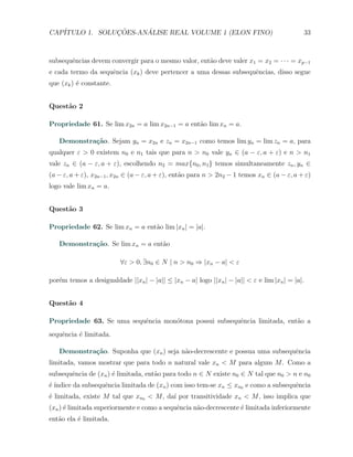 CAP´            ¸˜     ´
   ITULO 1. SOLUCOES-ANALISE REAL VOLUME 1 (ELON FINO)                                      33



subsequˆncias devem convergir para o mesmo valor, ent˜o deve valer x1 = x2 = · · · = xp−1
       e                                             a
e cada termo da sequˆncia (xk ) deve pertencer a uma dessas subsequˆncias, disso segue
                    e                                              e
que (xk ) ´ constante.
          e


Quest˜o 2
     a

Propriedade 61. Se lim x2n = a lim x2n−1 = a ent˜o lim xn = a.
                                                a

   Demonstra¸˜o. Sejam yn = x2n e zn = x2n−1 como temos lim yn = lim zn = a, para
            ca
qualquer ε > 0 existem n0 e n1 tais que para n > n0 vale yn ∈ (a − ε, a + ε) e n > n1
vale zn ∈ (a − ε, a + ε), escolhendo n2 = max{n0 , n1 } temos simultaneamente zn , yn ∈
(a − ε, a + ε), x2n−1 , x2n ∈ (a − ε, a + ε), ent˜o para n > 2n2 − 1 temos xn ∈ (a − ε, a + ε)
                                                 a
logo vale lim xn = a.


Quest˜o 3
     a

Propriedade 62. Se lim xn = a ent˜o lim |xn | = |a|.
                                 a

   Demonstra¸˜o. Se lim xn = a ent˜o
            ca                    a

                         ∀ε > 0, ∃n0 ∈ N | n > n0 ⇒ |xn − a| < ε

por´m temos a desigualdade ||xn | − |a|| ≤ |xn − a| logo ||xn | − |a|| < ε e lim |xn | = |a|.
   e


Quest˜o 4
     a

Propriedade 63. Se uma sequˆncia mon´tona possui subsequˆncia limitada, ent˜o a
                           e        o                   e                  a
sequˆncia ´ limitada.
    e     e

   Demonstra¸˜o. Suponha que (xn ) seja n˜o-decrescente e possua uma subsequˆncia
            ca                           a                                  e
limitada, vamos mostrar que para todo n natural vale xn < M para algum M . Como a
subsequˆncia de (xn ) ´ limitada, ent˜o para todo n ∈ N existe n0 ∈ N tal que n0 > n e n0
       e              e              a
e ındice da subsequˆncia limitada de (xn ) com isso tem-se xn ≤ xn0 e como a subsequˆncia
´´                 e                                                                e
´ limitada, existe M tal que xn0 < M , da´ por transitividade xn < M , isso implica que
e                                        ı
(xn ) ´ limitada superiormente e como a sequˆncia n˜o-decrescente ´ limitada inferiormente
      e                                     e      a              e
ent˜o ela ´ limitada.
   a      e
 