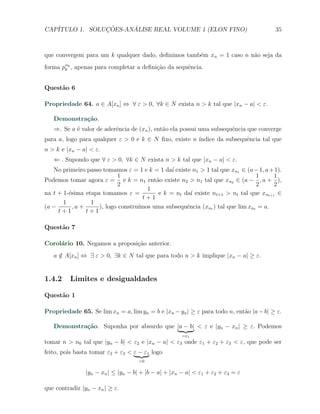 CAP´            ¸˜     ´
   ITULO 1. SOLUCOES-ANALISE REAL VOLUME 1 (ELON FINO)                                 35



que convergem para um k qualquer dado, deﬁnimos tamb´m xn = 1 caso n n˜o seja da
                                                    e                 a
forma pαk , apenas para completar a deﬁni¸˜o da sequˆncia.
       k                                 ca         e


Quest˜o 6
     a

Propriedade 64. a ∈ A[xn ] ⇔ ∀ ε > 0, ∀k ∈ N exista n > k tal que |xn − a| < ε.

   Demonstra¸˜o.
            ca
   ⇒. Se a ´ valor de aderˆncia de (xn ), ent˜o ela possui uma subsequˆncia que converge
           e              e                  a                        e
para a, logo para qualquer ε > 0 e k ∈ N ﬁxo, existe n ´
                                                       ındice da subsequˆncia tal que
                                                                        e
n > k e |xn − a| < ε.
   ⇐ . Supondo que ∀ ε > 0, ∀k ∈ N exista n > k tal que |xn − a| < ε.
   No primeiro passo tomamos ε = 1 e k = 1 da´ existe n1 > 1 tal que xn1 ∈ (a − 1, a + 1).
                                               ı
                           1                                                   1      1
Podemos tomar agora ε = e k = n1 ent˜o existe n2 > n1 tal que xn2 ∈ (a − , a + ),
                                         a
                           2                                                   2      2
                                      1
na t + 1-´sima etapa tomamos ε =
         e                                e k = nt da´ existe nt+1 > nt tal que xnt+1 ∈
                                                      ı
                                     t+1
       1         1
(a −       ,a +     ), logo constru´
                                   ımos uma subsequˆncia (xnt ) tal que lim xnt = a.
                                                    e
     t+1        t+1

Quest˜o 7
     a

Corol´rio 10. Negamos a proposi¸ao anterior.
     a                         c˜
   a ∈ A[xn ] ⇔ ∃ ε > 0, ∃k ∈ N tal que para todo n > k implique |xn − a| ≥ ε.
     /


1.4.2     Limites e desigualdades

Quest˜o 1
     a

Propriedade 65. Se lim xn = a, lim yn = b e |xn − yn | ≥ ε para todo n, ent˜o |a − b| ≥ ε.
                                                                           a

   Demonstra¸˜o. Suponha por absurdo que |a − b| < ε e |yn − xn | ≥ ε. Podemos
            ca
                                                     =ε1
tomar n > n0 tal que |yn − b| < ε2 e |xn − a| < ε3 onde ε1 + ε2 + ε3 < ε, que pode ser
feito, pois basta tomar ε2 + ε3 < ε − ε1 logo
                                    >0

                |yn − xn | ≤ |yn − b| + |b − a| + |xn − a| < ε1 + ε2 + ε3 = ε

que contradiz |yn − xn | ≥ ε.
 
