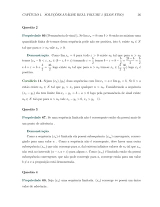 CAP´            ¸˜     ´
   ITULO 1. SOLUCOES-ANALISE REAL VOLUME 1 (ELON FINO)                                  36



Quest˜o 2
     a

Propriedade 66 (Permanˆncia de sinal ). Se lim xn = b com b > 0 ent˜o no m´ximo uma
                      e                                            a      a
quantidade ﬁnita de termos dessa sequˆncia pode n˜o ser positiva, isto ´, existe n0 ∈ N
                                     e           a                     e
tal que para n > n0 vale xn > 0.

   Demonstra¸˜o. Como lim xn = b para todo ε > 0 existe n0 tal que para n > n0
                 ca
                                                    b                  b    2b − b   b
temos |xn − b| < ε, xn ∈ (b − ε, b + ε) tomando ε = temos b − ε = b − =            =
                                                    2                  2       2     2
               b    3b                                                 b 3b
e b+ε = b+ =           logo existe n0 tal que para n > n0 tem-se xn ∈ ( , ) logo xn ´e
               2    2                                                  2 2
positivo.

Corol´rio 11. Sejam (xn ), (yn ) duas sequˆncias com lim xn = a e lim yn = b. Se b > a
     a                                    e
ent˜o existe n0 ∈ N tal que yn > xn para qualquer n > n0 . Considerando a sequˆncia
   a                                                                          e
(xn − yn ) ela tem limite lim xn − yn = b − a > 0 logo pela permanˆncia de sinal existe
                                                                  e
n0 ∈ N tal que para n > n0 vale xn − yn > 0, xn > yn       .


Quest˜o 3
     a

Propriedade 67. Se uma sequˆncia limitada n˜o ´ convergente ent˜o ela possui mais de
                           e               a e                 a
um ponto de aderˆncia .
                e

   Demonstra¸˜o.
            ca
   Como a sequˆncia (xn ) ´ limitada ela possui subsequˆncia (xnk ) convergente, conver-
              e           e                            e
gindo para uma valor a . Como a sequˆncia n˜o ´ convergente, deve haver uma outra
                                    e      a e
subsequˆncia (xnt ) que n˜o converge para a, da´ existem inﬁnitos valores de nt tal que xnt
       e                 a                     ı
n˜o est´ no intervalo (a − ε, a + ε) para algum ε. Como (xnt ) ´ limitada ent˜o ela possui
 a     a                                                       e             a
subsequˆncia convergente, que n˜o pode convergir para a, converge ent˜o para um valor
       e                       a                                     a
b ̸= a e a proposi¸˜o est´ demonstrada.
                  ca     a


Quest˜o 4
     a

Propriedade 68. Seja (xn ) uma sequˆncia limitada. (xn ) converge ⇔ possui um unico
                                   e                                          ´
valor de aderˆncia .
             e
 