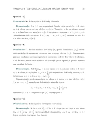 CAP´            ¸˜     ´
   ITULO 1. SOLUCOES-ANALISE REAL VOLUME 1 (ELON FINO)                                   38



Quest˜o 7 a)
     a

Propriedade 70. Toda sequˆncia de Cauchy ´ limitada.
                         e               e

   Demonstra¸˜o. Seja (xn ) uma sequˆncia de Cauchy, ent˜o para todo ε > 0 existe
            ca                      e                   a
n0 ∈ N tal que para n, m > n0 vale |xm − xn | < ε. Tomando ε = 1 e um n´mero natural
                                                                       u
n1 > n0 ﬁxando m = n1 segue |xn −xn1 | < 1 logo para n > n0 temos xn ∈ (xn1 −1, xn1 +1)
, consideramos ent˜o o conjunto A = {x1 , x2 , . . . , xn1 − 1, xn1 + 1} tomamos b = max A e
                  a
a = min A ent˜o xn ∈ [a, b].
             a


Quest˜o 7 b)
     a

Propriedade 71. Se uma sequˆncia de Cauchy (xn ) possui subsequˆncia (xnk ) conver-
                           e                                   e
gente ent˜o (xn ) ´ convergente e converge para o mesmo valor de (xnk ) . Com essa pro-
         a        e
priedade conclu´
               ımos que uma sequˆncia de Cauchy n˜o pode ter dois valores de aderˆncia
                                e                a                               e
a e b distintos, pois se n˜o a sequˆncia iria convergir para a e para b, o que n˜o acontece
                          a        e                                            a
por unicidade do limite.

    Demonstra¸˜o. Vale lim xnk = a para algum a ∈ R, da´ para todo ε > 0 existe
                  ca                                           ı
                            k
                                          ε
n0 ∈ N tal que p > n0 implica |xnp − a| < , pela sequˆncia ser de Cauchy, existe n1 ∈ N ,
                                                     e
                                          2
                                            ε
tal que para n, m > n1 tem-se |xn − xm | < .
                                            2
    Tomamos um termo da subsequˆncia xnt tal que nt > n0 e nt > n1 logo vale |xnt −a| <
                                   e
ε                  ε
   e |xn − xnt | < somando por desigualdade triangular tem-se
2                  2
                                                             ε ε
                      |xn − a| ≤ |xnt − a| + |xn − xnt | ≤    + =ε
                                                             2 2
ent˜o vale |xn − a| < ε implicando que (xn ) converge para a.
   a


Quest˜o 7 c)
     a

Propriedade 72. Toda sequˆncia convergente ´ de Cauchy.
                         e                 e
                                    ε
    Demonstra¸˜o. Se lim xn = a ∀ > 0 ∃n0 ∈ N tal que para m > n0 e n > n0 temos
                ca
                                    2
          ε             ε
|xn −a| < e |xm −a| < e por desigualdade triangular |xn −xm | ≤ |xn −a|+|xm −a| < ε
          2             2
logo a sequˆncia convergente ´ de Cauchy.
           e                 e
 