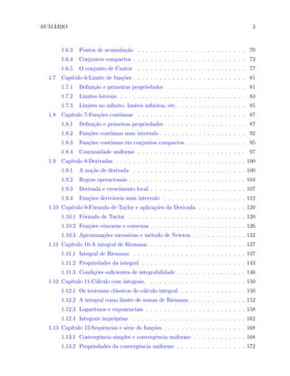 ´
SUMARIO                                                                                     3



        1.6.3   Pontos de acumula¸˜o . . . . . . . . . . . . . . . . . . . . . . . . . 70
                                 ca
        1.6.4   Conjuntos compactos . . . . . . . . . . . . . . . . . . . . . . . . . . 73
        1.6.5   O conjunto de Cantor . . . . . . . . . . . . . . . . . . . . . . . . . 77
  1.7   Cap´
           ıtulo 6-Limite de fun¸oes . . . . . . . . . . . . . . . . . . . . . . . . . . 81
                                c˜
        1.7.1   Deﬁni¸˜o e primeiras propriedades . . . . . . . . . . . . . . . . . . 81
                     ca
        1.7.2   Limites laterais . . . . . . . . . . . . . . . . . . . . . . . . . . . . . 83
        1.7.3   Limites no inﬁnito, limites inﬁnitos, etc. . . . . . . . . . . . . . . . 85
  1.8   Cap´
           ıtulo 7-Fun¸˜es cont´
                      co       ınuas . . . . . . . . . . . . . . . . . . . . . . . . . 87
        1.8.1   Deﬁni¸˜o e primeiras propriedades . . . . . . . . . . . . . . . . . . 87
                     ca
        1.8.2   Fun¸oes cont´
                   c˜       ınuas num intervalo . . . . . . . . . . . . . . . . . . . . 92
        1.8.3   Fun¸oes cont´
                   c˜       ınuas em conjuntos compactos . . . . . . . . . . . . . . 95
        1.8.4   Continuidade uniforme . . . . . . . . . . . . . . . . . . . . . . . . . 97
  1.9   Cap´
           ıtulo 8-Derivadas . . . . . . . . . . . . . . . . . . . . . . . . . . . . . . 100
        1.9.1   A no¸˜o de derivada . . . . . . . . . . . . . . . . . . . . . . . . . . 100
                    ca
        1.9.2   Regras operacionais . . . . . . . . . . . . . . . . . . . . . . . . . . . 104
        1.9.3   Derivada e crescimento local . . . . . . . . . . . . . . . . . . . . . . 107
        1.9.4   Fun¸oes deriv´veis num intervalo . . . . . . . . . . . . . . . . . . . 112
                   c˜        a
  1.10 Cap´
          ıtulo 9-F´rmula de Taylor e aplica¸˜es da Derivada . . . . . . . . . . . 120
                   o                        co
        1.10.1 F´rmula de Taylor . . . . . . . . . . . . . . . . . . . . . . . . . . . 120
                o
        1.10.2 Fun¸oes cˆncavas e convexas . . . . . . . . . . . . . . . . . . . . . . 126
                  c˜    o
        1.10.3 Aproxima¸˜es sucessivas e m´todo de Newton . . . . . . . . . . . . 132
                       co                 e
  1.11 Cap´
          ıtulo 10-A integral de Riemann . . . . . . . . . . . . . . . . . . . . . . 137
        1.11.1 Integral de Riemann . . . . . . . . . . . . . . . . . . . . . . . . . . 137
        1.11.2 Propriedades da integral . . . . . . . . . . . . . . . . . . . . . . . . 143
        1.11.3 Condi¸oes suﬁcientes de integrabilidade . . . . . . . . . . . . . . . . 146
                    c˜
  1.12 Cap´
          ıtulo 11-C´lculo com integrais. . . . . . . . . . . . . . . . . . . . . . . 150
                    a
        1.12.1 Os teoremas cl´ssicos do c´lculo integral. . . . . . . . . . . . . . . . 150
                             a           a
        1.12.2 A integral como limite de somas de Riemann . . . . . . . . . . . . . 152
        1.12.3 Logaritmos e exponenciais . . . . . . . . . . . . . . . . . . . . . . . 158
        1.12.4 Integrais impr´prias
                             o         . . . . . . . . . . . . . . . . . . . . . . . . . . 162
  1.13 Cap´
          ıtulo 12-Sequˆncias e s´rie de fun¸oes . . . . . . . . . . . . . . . . . . . 168
                       e         e          c˜
        1.13.1 Convergˆncia simples e convergˆncia uniforme . . . . . . . . . . . . 168
                      e                      e
        1.13.2 Propriedades da convergˆncia uniforme . . . . . . . . . . . . . . . . 172
                                      e
 
