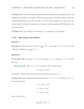 CAP´            ¸˜     ´
   ITULO 1. SOLUCOES-ANALISE REAL VOLUME 1 (ELON FINO)                             39



Corol´rio 12. Como toda sequˆncia limitada possui subsequˆncia convergente ent˜o toda
     a                      e                            e                    a
sequˆncia de Cauchy ´ convergente. Observe que para provar esse fato usamos o Teorema
    e               e
de Bolzano-Weiertrass que usa o fato de R ser um corpo completo, em corpos que n˜o
                                                                                a
sejam completos como Q o conjunto dos racionais, existem sequˆncias de Cauchy que n˜o
                                                             e                     a
s˜o convergentes.
 a

Corol´rio 13. Uma sequˆncia ´ convergente, se e somente se, ´ de Cauchy.
     a                e     e                               e


1.4.3          Opera¸oes com limites
                    c˜

Quest˜o 1
     a
                                                         1            1    1
Exemplo 15. Para todo p ∈ N tem-se lim n n+p = 1 pois vale 1 ≤ n n+p ≤ n n de onde
                                                 n→∞
                                 1
segue por sandu´
               ıche que lim n   n+p   = 1.
                         n→∞



Quest˜o 2
     a

Propriedade 73. Se existem ε > 0 e p ∈ N tais que ε ≤ xn ≤ np para n > n0 ∈ N ent˜o
                                                                                 a
         1
lim(xn ) n .

    Demonstra¸˜o. Vale ε ≤ xn ≤ np , tomando a raiz n-´sima tem-se
             ca                                       e
                                       1         √            1
                                      εn ≤       n
                                                   xn ≤ (np ) n
                                                                  1
                                               ıche que lim(xn ) n = 1.
tomando-se o limite segue pelo teorema do sandu´
                                                                               1
Exemplo 16. Para n suﬁcientemente grande tem-se 1 < n+s < n2 e da´ lim(n+s) n = 1.
                                                                 ı
Da mesma maneira
                                                   √
                                      1<n+             n < (n)2

                                      1 < a ln n < (n)2

                                      1 < n ln n < (n)2

para n grande, da´
                 ı

                                            √
                                             n         √
                                      lim        n+     n=1
 