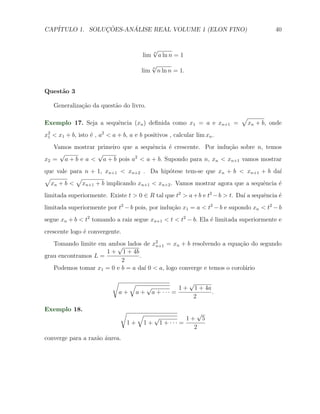 CAP´            ¸˜     ´
   ITULO 1. SOLUCOES-ANALISE REAL VOLUME 1 (ELON FINO)                                  40


                                             √
                                             n
                                       lim     a ln n = 1
                                             √
                                             n
                                       lim     n ln n = 1.


Quest˜o 3
     a

   Generaliza¸˜o da quest˜o do livro.
             ca          a
                                                                           √
Exemplo 17. Seja a sequˆncia (xn ) deﬁnida como x1 = a e xn+1 =
                       e                                                       xn + b, onde
x2 < x1 + b, isto ´ , a2 < a + b, a e b positivos , calcular lim xn .
 1                e
   Vamos mostrar primeiro que a sequˆncia ´ crescente. Por indu¸˜o sobre n, temos
                                    e     e                    ca
     √           √
x2 = a + b e a < a + b pois a2 < a + b. Supondo para n, xn < xn+1 vamos mostrar
que vale para n + 1, xn+1 < xn+2 . Da hip´tese tem-se que xn + b < xn+1 + b da´
                                          o                                      ı
√          √
  xn + b < xn+1 + b implicando xn+1 < xn+2 . Vamos mostrar agora que a sequˆncia ´
                                                                           e     e
limitada superiormente. Existe t > 0 ∈ R tal que t2 > a + b e t2 − b > t. Da´ a sequˆncia ´
                                                                            ı       e     e
limitada superiormente por t2 − b pois, por indu¸ao x1 = a < t2 − b e supondo xn < t2 − b
                                                c˜
segue xn + b < t2 tomando a raiz segue xn+1 < t < t2 − b. Ela ´ limitada superiormente e
                                                              e
crescente logo ´ convergente.
               e
   Tomando limite em ambos lados de x2 = xn + b resolvendo a equa¸ao do segundo
                        √              n+1                            c˜
                     1 + 1 + 4b
grau encontramos L =             .
                          2
   Podemos tomar x1 = 0 e b = a da´ 0 < a, logo converge e temos o corol´rio
                                   ı                                    a

                           √      √                 √
                                      √          1 + 1 + 4a
                               a + a + a + ··· =            .
                                                     2

Exemplo 18.                    √      √                 √
                                          √          1+ 5
                                   1 + 1 + 1 + ··· =
                                                       2
converge para a raz˜o ´urea.
                   a a
 