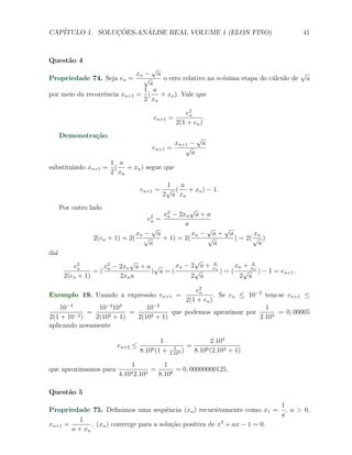 CAP´            ¸˜     ´
   ITULO 1. SOLUCOES-ANALISE REAL VOLUME 1 (ELON FINO)                                                 41



Quest˜o 4
     a
                                   √
                             xn − a                                                √
Propriedade 74. Seja en =       √    o erro relativo na n-´sima etapa do c´lculo de a
                                                          e               a
                                  a
                                1 a
por meio da recorrˆncia xn+1 = ( + xn ). Vale que
                  e
                                2 xn

                                                      e2
                                                       n
                                         en+1   =            .
                                                  2(1 + en )
      Demonstra¸˜o.
               ca                                             √
                                                  xn+1 −       a
                                      en+1      =    √
                                                       a
                   1 a
substituindo xn+1 = ( + xn ) segue que
                   2 xn
                                        1  a
                                 en+1 = √ ( + xn ) − 1.
                                       2 a xn
      Por outro lado                            √
                                       x2 − 2xn a + a
                                        n
                                    e2
                                     =
                                     n
                                              a
                                    √                √   √
                               xn − a            xn − a + a        xn
                 2(en + 1) = 2( √      + 1) = 2(     √      ) = 2( √ )
                                   a                   a            a
da´
  ı
                            √                 √
          e2        x2 − 2xn a + a √    xn − 2 a +                   a
                                                                               xn + xa
            n
                 =(  n
                                  ) a=(       √                     xn
                                                                         )=(      √ n ) − 1 = en+1 .
       2(en + 1)         2xn a               2 a                                2 a

                                                e2
Exemplo 19. Usando a express˜o en+1 =
                            a                    n
                                                       . Se en ≤ 10−2 tem-se en+1 ≤
                                            2(1 + en )
    10−4         10−4 102       10−2                                  1
         −2 )
              =     2 + 1)
                           =     2 + 1)
                                        que podemos aproximar por         = 0, 00005
2(1 + 10        2(10         2(10                                   2.104
aplicando novamente

                                          1                         2.104
                        en+2 ≤                    1       =
                                 8.10 8 (1 +
                                                2.104
                                                      )       8.108 (2.104 + 1)

                            1               1
que aproximamos para                  =         = 0, 00000000125.
                        4.104 2.104       8.108

Quest˜o 5
     a
                                                                          1
Propriedade 75. Deﬁnimos uma sequˆncia (xn ) recursivamente como x1 = , a > 0,
                                         e
                                                                          a
          1
xn+1 =        . (xn ) converge para a solu¸ao positiva de x + ax − 1 = 0.
                                           c˜              2
       a + xn
 
