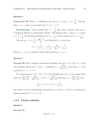 CAP´            ¸˜     ´
   ITULO 1. SOLUCOES-ANALISE REAL VOLUME 1 (ELON FINO)                               43



Quest˜o 6
     a
                                                                          1
Propriedade 76. Dado a > 0 deﬁnimos (yn ) com y1 = a e yn+1 = a +            . Vale que
                                                                          yn
lim yn = a + c onde c ´ raiz positiva de x2 + ax − 1 = 0.
                      e
                                                 1
   Demonstra¸˜o. Vamos mostrar que xn =
            ca                                       para todo n natural, onde (xn ) ´e
                                                 yn
a sequˆncia deﬁnida na propriedade anterior. Por indu¸˜o sobre n, para n = 1 temos
      e                                                 ca
     1    1                                     1                                1
x1 = =       ok! Suponha por hip´tese que xn =
                                o                   e vamos mostrar que xn+1 =      .
     a    y1                                    yn                             yn=1
                       1    ayn + 1
   Vale que yn+1 = a +    =         , por deﬁni¸˜o de xn tem-se que
                                               ca
                       yn      yn
                                  1       1        yn       1
                      xn+1 =          =      1 =         =      .
                               a + xn   a + yn   ayn + 1   yn+1

Ent˜o yn+1 = a + xn tomando o limite segue que lim yn+1 = a + c.
   a


Quest˜o 7
     a

Exemplo 20. Seja a sequˆncia de ﬁbonacci deﬁnida como f (n + 2) = f (n + 1) + f (n)
                            e
                                                           f (n)
com condi¸˜es iniciais f (1) = f (2) = 1, deﬁnindo xn =
          co                                                      ent˜o lim xn = c raiz
                                                                     a
                                                        f (n + 1)
positiva de x2 + x − 1 = 0.
   Da recorrˆncia f (n + 2) = f (n + 1) + f (n) dividindo por f (n + 1) em ambos lados
             e
          f (n + 2)      f (n)                  f (n)                   f (n + 1)
segue que           =           + 1 de xn =            segue que xn+1 =           , logo
          f (n + 1)   f (n + 1)              f (n + 1)                  f (n + 2)
                               1                          1
                                   = xn + 1 ⇒ xn+1 =
                            xn+1                       1 + xn

logo ca´
       ımos no caso j´ demonstrado da sequˆncia (xn ) com a = 1, da´ (xn ) converge para
                     a                    e                        ı
solu¸˜o positiva de x2 + x − 1 = 0.
    ca


1.4.4    Limites inﬁnitos

Quest˜o 1
     a

Exemplo 21.
                                             1
                                      lim(n!) n = ∞.
 
