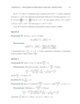 CAP´            ¸˜     ´
   ITULO 1. SOLUCOES-ANALISE REAL VOLUME 1 (ELON FINO)                                   44


                                                                           1
   De n! > an , com a > 0 arbitr´rio para n grande, tem-se (n!) n > a ent˜o a sequˆncia
                                a                                        a        e
                    1
de termo xn = (n!) n n˜o ´ limitada superiormente al´m disso ´ crescente, pois de n + 1 >
                      a e                            e       e
             ∏
             n             ∏ n
k > 0 tem-se    (n + 1) >      k logo (n + 1)n > n! o que implica (n!)n (n + 1)n > n!(n!)n
              k=1              k=1
                                                            1          1
e da´ ((n + 1)!)n > (n!)n+1 de onde segue (n + 1)! n+1 > (n!) n .
    ı
   como ela ´ crescente e ilimitada superiormente, ent˜o seu limite ´ inﬁnito.
            e                                         a             e


Quest˜o 2
     a

Propriedade 77. Se lim xn = ∞ e a > 0 ent˜o
                                         a
                                       √                 √
                                 lim       ln(xn + a −    ln(xn = 0.

   Demonstra¸˜o.
            ca
                        √           √           ln(xn + a) − ln(xn )
                            ln(xn + a −ln(xn = √             √
                                                 ln(xn + a + ln(xn
                        a           a
o denominador ln(1 +      ) < 1+        → 1 logo o numerador ´ limitado e o numerador
                                                                e
                       xn           xn
tende ao inﬁnito, ent˜o o limite ´ nulo.
                     a           e


Quest˜o 3
     a
                                                         np an
Propriedade 78. Com a > 0, p ∈ N vale lim                      = 0.
                                                          n!
                                                             np an
   Demonstra¸˜o. Pelo testa da raz˜o , tomando xn =
            ca                    a                                > 0 segue
                                                                n!
                        xn+1     (n + 1)p an+1 n!         a        1
                               =               n .np
                                                     =         (1 + )p
                         xn        (n + 1)! a          (n + 1)     n
       xn+1
da´ lim
  ı         = 0 e lim xn = 0.
        xn
                    n!
Corol´rio 14. lim p n = ∞.
     a
                   na
                                         an n!np                      an n!np
Propriedade 79. Seja a > 0 ent˜o lim
                              a                   = 0 se a < e e lim          = ∞ se a > e.
                                           nn                           nn
                                      an n!np
   Demonstra¸˜o. Deﬁnindo xn =
                ca                            > 0 tem-se
                                        nn
                 xn+1    an+1 (n + 1)!(n + 1)p nn            a          1 p
                      =             n+1 np       n .n!
                                                       =       1 n (1 +   )
                  xn         (n + 1)           a         (1 + n )       n
              a
cujo limite ´ , da´ se a < e lim xn = 0 , se a > e lim xn = ∞.
            e      ı,
              e
 