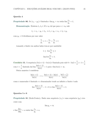 CAP´            ¸˜     ´
   ITULO 1. SOLUCOES-ANALISE REAL VOLUME 1 (ELON FINO)                              45



Quest˜o 4
     a
                                                                      xn
Propriedade 80. Se (xn − yn ) ´ limitada e lim yn = ∞ ent˜o lim
                              e                          a               = 1.
                                                                      yn
   Demonstra¸˜o. Existem t1 , t2 ∈ R e n0 tal que para n > n0 vale
            ca

                       t1 < xn − yn < t2 , ⇒ t1 + yn < xn < t2 + yn

com yn > 0 dividimos por esse valor
                                    t1     xn   t2
                                       +1<    <    +1
                                    yn     yn   yn
   tomando o limite em ambos lados tem-se por sandu´
                                                   ıche
                                                xn
                                      1 ≤ lim      ≤1
                                                yn
                                                xn
                                      lim lim      = 1.
                                                yn
                                                                             1        1
Corol´rio 15. A sequˆncia (ln(n + 1) − ln(n)) ´ limitada pois vale 0 < ln(1 + ) < 1 +
      a              e                        e
                                                                             n        n
        1                 ln(n + 1)
com 1 + limitada da´ lim
                     ı              = 1 pois e lim ln(n) = ∞.
        n                   ln(n)
   Outra maneira ´ considerar
                 e

                      ln(n + 1)     ln(n + 1) − ln(n)          1
                                                        ln(1 + n )
                                −1=                   =
                        ln(n)             ln(n)           ln(n)

como o numerador ´ limitado e o denominador tende ao inﬁnito o limite ´ nulo
                 e                                                    e

                             ln(n + 1)               ln(n + 1)
                       lim             − 1 = 0 ⇒ lim           = 1.
                               ln(n)                   ln(n)

Quest˜es 5 e 6
     o

Propriedade 81 (Stolz-Ces`ro). Dada uma sequˆncia (xn ) e uma sequˆncia (yn ) cres-
                         a                  e                     e
cente com
                                        lim yn = ∞
        ∆xn               xn
e lim       = a ent˜o lim
                   a         = a.
        ∆yn               yn
 