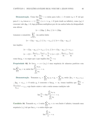 CAP´            ¸˜     ´
   ITULO 1. SOLUCOES-ANALISE REAL VOLUME 1 (ELON FINO)                                           46


                                       ∆xn
   Demonstra¸˜o. Como lim
            ca                             = a ent˜o para todo ε > 0 existe n0 ∈ N tal que
                                                  a
                                       ∆yn
                              ∆xk
para k > n0 tem-se a − ε ≤        ≤ a + ε e yn > 0 (pois tende ao inﬁnito), como (yn ) ´
                                                                                       e
                              ∆yk
crescente vale ∆yk > 0, logo podemos multiplicar por ele em ambos lados da desigualdade
sem alterar
                                 (a − ε)∆yk ≤ ∆xk ≤ (a + ε)∆yk
                          ∑
                          n−1
tomamos o somat´rio
               o                   em ambos lados
                         k=n0 +1

                  (a − ε)(yn − yn0 +1 ) ≤ (xn − xn0 +1 ) ≤ (a + ε)(yn − yn0 +1 )

isso implica

               (a − ε)(yn − yn0 +1 ) + xn0 +1 ≤ xn ≤ (a + ε)(yn − yn0 +1 ) + xn0 +1
                       yn0 +1   xn +1    xn              yn +1 xn +1
               (a − ε)(1 −    )+ 0 ≤        ≤ (a + ε)(1 − 0 ) + 0
                        yn       yn      yn               yn    yn
                                            xn
como lim yn = ∞ segue que o que implica lim    = a.
                                            yn
Propriedade 82. Se limzn = a e (wn ) ´ uma sequˆncia de n´meros positivos com
                                         e     e         u
                        ∑n

    ∑n                       w k zk
                        k=1
lim     wk = ∞ ent˜o lim ∑
                  a        n        = a.
    k=1                       wk
                                k=1

                                              ∑
                                              n                     ∑
                                                                    n
   Demonstra¸˜o. Tomamos xn =
            ca                                      wk .zk e yn =         wk ent˜o ∆xn = wn+1 .zn+1
                                                                                a
                                              k=1                   k=1
                                                                           ∆xn
, ∆yn = wn+1 > 0 ent˜o yn ´ crescente e lim yn = ∞, temos tamb´m que
                        a      e                                         e     =
                                                                           ∆yn
wn+1 zn+1
          = zn+1 cujo limite existe e vale a ent˜o nessas condi¸oes vale
                                                a              c˜
  wn+1
                                                        ∑
                                                        n
                                                      wk .zk
                                          xn      k=1
                                      lim    = lim ∑n        = a.
                                          yn
                                                       wk
                                                        k=1

                                               ∑
                                               n
Corol´rio 16. Tomando wn = 1 ent˜o
     a                          a                     wk = n e seu limite ´ inﬁnito, tomando uma
                                                                          e
                                               k=1
sequˆncia (zn ) tal que lim zn = a ent˜o segue que
    e                                 a
                                                  ∑
                                                  n
                                                        zk
                                                  k=1
                                            lim              =a
                                                    n
 