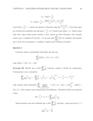 CAP´            ¸˜     ´
   ITULO 1. SOLUCOES-ANALISE REAL VOLUME 1 (ELON FINO)                                                 48


                                                   1
                                          bn = log(1 +
                                                     )
                                                   n
                                                   1              1
                                    1     log[(1 + n )n ]   (1 + n )n
                       0 < log(1 + ) =                    ≤
                                    n           n               n
                                                                       1
              1 n                                                (1 + n )n
como lim(1 + ) = e ent˜o tal sequˆncia ´ limitada, logo lim
                         a           e     e                               = 0 de onde segue
              n                                                      n
                                            1
por teorema do sandu´ ıche que lim log(1 + ) = 0. Usamos que log(n) < n. Assim temos
                                            n
duas s´rie cujos termos gerais tendem a zero, por´m as s´ries divergem, esse exemplo
      e                                              e        e
                                                          ∑
                                                          ∞
mostra que a condi¸ao de lim f (k) = 0 em uma s´rie
                   c˜                              e         f (k) ser satisfeita n˜o garante
                                                                                   a
                                                                      k=b
que a s´rie ser´ convergente, a condi¸ao ´ apenas uma condi¸˜o necess´ria.
       e       a                     c˜ e                  ca        a


Quest˜o 2
     a

   Usaremos muito a propriedade telesc´pica que diz que
                                      o
                               ∑
                               n
                                     ∆f (k) = f (n + 1) − f (1)
                               k=1

onde ∆f (k) = f (k + 1) − f (k).
                                ∑ 1
                                 ∞
Exemplo 23. Mostrar que a s´rie
                            e          converge, usando o crit´rio de compara¸˜o.
                                                              e              ca
                                k=1
                                    k2
Come¸aremos com o somat´rio
    c                  o
          ∑
          n
                    1        ∑1
                              n
                                    1      1
                                                                  n+1
                                                                                   1     n−1
                          =−      −    =−                                   == −     +1=
           k=2
                 k(k − 1)    k=2
                                 k k−1    k−1                     2                n      n

                                   ∑
                                   b                                                      b+1
onde usamos soma telesc´pica
                       o                   ∆f (k)         = f (b + 1) − f (a) = f (k)           , ∆f (k) =
                                   k=a                                                    a
                                         =f (k+1)−f (k)
f (k + 1) − f (k) ´ apenas uma nota¸˜o para essa diferen¸a. Tomando o limite na express˜o
                  e                ca                   c                              a
acima
                                  1          ∑      1
                                                          ∞
                             lim − + 1 = 1 =              .
                                  n          k=2
                                                 k(k − 1)
                                                              ∑ 1
                                                               ∞
   Vamos mostrar com esse resultado que a s´rie
                                           e                         converge , temos que para k > 1
                                                              k=1
                                                                  k2

                                              1       1
                                                    > 2
                                           k(k − 1)  k
 