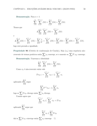 CAP´            ¸˜     ´
   ITULO 1. SOLUCOES-ANALISE REAL VOLUME 1 (ELON FINO)                                                                50



    Demonstra¸˜o. Para n = 1
             ca
                                       ∑
                                       0        ∑
                                               2s+1 −1                  ∑
                                                                        2−1                 ∑
                                                                                            21 −1
                                                          f (k) =              f (k) =              f (k)
                                       s=0        k=2s                  k=20                 k=1

Temos que
                                                  ∑
                                                  n−1      ∑
                                                          2s+1 −1                 ∑
                                                                                 2n+1 −1
                                              ∆                     f (k) =                  f (k)
                                                  s=0       k=2s                  k=2n
e
        ∑
        2n −1              ∑
                          2n+1 −1             ∑
                                              2n −1          2∑  −1         ∑
                                                                            2 −1         ∑
                                                                                         2 −1         2∑  −1
                                                                  n+1                   n                   n   n+1
                                                        1
    ∆           f (k) =             f (k) −                =        f (k) +      f (k) −      f (k) =        f (k).
        k=1                k=1                k=1
                                                        kr    k=2n           k=1          k=1          k=2n

logo est´ provada a igualdade.
        a

Propriedade 86 (Crit´rio de condensa¸ao de Cauchy). Seja (xn ) uma sequˆncia n˜o-
                       e               c˜                                    e      a
                                    ∑                               ∑
crescente de termos positivos ent˜o
                                 a    xk converge, se e somente se,   2k .x2k converge.

    Demonstra¸˜o. Usaremos a identidade
             ca
                                                  ∑
                                                  n−1      ∑
                                                          2s+1 −1               ∑
                                                                                2n −1
                                                                    f (k) =             f (k).
                                                  s=0       k=2s                 k=1

    Como xk ´ n˜o-crescente ent˜o vale
            e a                a
                                                                 ∑
                                                                2s+1 −1              ∑
                                                                                    2s+1 −1
                                              s
                                             2 x2s+1 =                    x2s+1 ≤              xk
                                                                 k=2s                   k=2s

                   ∑
                   n−1
aplicando 2               segue
                    s=0
                                                      ∑
                                                      n−1                       ∑
                                                                                2n −1
                                                            2s+1
                                                                    x2s+1 ≤             xk
                                                      s=0                        k=1
              ∑                                   ∑
logo se            2s x2s diverge ent˜o
                                     a                   xk diverge.
    Usando agora que
                                                ∑
                                               2s+1 −1               ∑
                                                                    2s+1 −1
                                                          xk ≤                 x2s = 2s x2s
                                                  k=2s               k=2s

                  ∑
                  n−1
aplicando               segue que
                  s=0
                                                         ∑
                                                         2n −1            ∑
                                                                          n−1
                                                                 xk ≤           2s x2s
                                                          k=1             s=0
           ∑                                       ∑
                   s
da´ se
  ı               2 x2s converge ent˜o
                                    a                    xk converge                .
 
