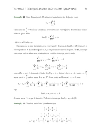 CAP´            ¸˜     ´
   ITULO 1. SOLUCOES-ANALISE REAL VOLUME 1 (ELON FINO)                                51



Exemplo 24 (S´rie Harmˆnica). Os n´meros harmˆnicos s˜o deﬁnidos como
             e        o           u          o       a
                                                   ∑1
                                                   n
                                            Hn =
                                                   k=1
                                                         k

              1
temos que lim    = 0 satisfaz a condi¸˜o necess´ria para convergˆncia de s´ries mas vamos
                                     ca        a                e         e
              n
mostrar que a s´rie
               e
                                            ∑1∞
                                   lim Hn =        =∞
                                             k=1
                                                 k
, isto ´, a s´rie diverge.
       e     e
   Suponha que a s´rie harmˆnica seja convergente, denotando lim Hn = H Sejam N1 o
                  e        o
subconjunto de N dos ´
                     ındices pares e N2 o conjunto dos n´meros ´
                                                        u      ımpares. Se Hn converge
temos que a s´rie sobre suas subsequˆncias tamb´m converge, sendo ent˜o
             e                      e          e                     a
                                ∑
                                n
                                         1          ∑ 1
                                                     ∞
                                             = tn ,            =t
                                k=1
                                      2k − 1        k=1
                                                        2k − 1

                             ∑ 1
                              n            ∑ 1
                                            ∞
                                                      1∑1
                                                         ∞
                                                                H
                                    = sn ,        =s=         =
                             k=1
                                 2k        k=1
                                               2k     2 k=1 k   2
                                                                                    H
temos H2n = sn + tn tomando o limite lim H2n = H = lim(sn + tn ) = s + t , como s =
                                                                                    2
              H
segue que t =   pois a soma deve ser H, desse modo a diferen¸a t − s = 0, mas
                                                            c
              2
                   ∑
                   n
                            1    ∑ 1
                                  n      ∑   n
                                                  1        1 ∑
                                                                    n
                                                                      1
       tn − sn =               −       =                  = +                 >0
                   k=1
                         2k − 1 k=1 2k   k=1
                                             (2k)(2k − 1)  2 k=2 (2k)(2k − 1)

logo
                                      lim tn − sn = t − s > 0

de onde segue t > s que ´ absurdo. Pode-se mostrar que lim tn − sn = ln(2).
                        e

Exemplo 25. Na s´rie harmˆnica percebemos que
                e        o

                                          1 1 2  1
                                           + > =
                                          3 4 4  2
                                   1 1 1 1      4   1
                                     + + + > =
                                   5 6 7 8      8   2
                         1   1   1   1   1   1    1   1    8   1
                           +   +   +   +   +   +    +   >    =
                         9 10 11 12 13 14 15 16           16   2
 
