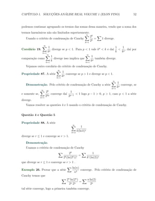 CAP´            ¸˜     ´
   ITULO 1. SOLUCOES-ANALISE REAL VOLUME 1 (ELON FINO)                                    52



podemos continuar agrupando os termos das somas dessa maneira, vendo que a soma dos
termos harmˆnicos n˜o s˜o limitados superiormente.
           o        a a
                                              ∑ 2k ∑
                                               ∞
   Usando o crit´rio de condensa¸˜o de Cauchy
                e               ca                    = 1 diverge.
                                              k=1
                                                   2k
              ∑ 1
               ∞
                                                                       1 1
Corol´rio 19.
     a              p
                       diverge se p < 1. Para p < 1 vale k p < k e da´ < p , da´ por
                                                                     ı         ı
              k=1
                  k                                                    k k
                ∑1∞                              ∑ 1
                                                  ∞
compara¸˜o como
       ca               diverge isso implica que        tamb´m diverge.
                                                             e
                 k=1
                      k                          k=1
                                                     kp
   Vejamos outro corol´rio do crit´rio de condensa¸ao de Cauchy.
                      a           e               c˜
                        ∑ 1
                         ∞
Propriedade 87. A s´rie
                   e           converge se p > 1 e diverge se p < 1.
                        k=1
                            kp
                                                                 ∑ 1
                                                                  ∞
    Demonstra¸˜o. Pelo crit´rio de condensa¸ao de Cauchy a s´rie
               ca            e              c˜               e          converge, se
                                                                 k=1
                                                                     kp
              ∑ 2k
               ∞
                                     1
e somente se,      kp
                      converge da´ p−1 < 1 logo p − 1 > 0, p > 1, caso p < 1 a s´rie
                                 ı                                              e
              k=1
                  2                2
diverge.
   Vamos resolver as quest˜es 4 e 5 usando o crit´rio de condensa¸˜o de Cauchy.
                          o                      e               ca


Quest˜o 4 e Quest˜o 5
     a           a

Propriedade 88. A s´rie
                   e
                                          ∑
                                          ∞
                                                    1
                                          k=2
                                                 k(ln k)r
diverge se r ≤ 1 e converge se r > 1.

   Demonstra¸˜o.
            ca
   Usamos o crit´rio de condensa¸˜o de Cauchy
                e               ca
                            ∑         2k         ∑       1
                                  k (ln(2k ))r
                                               =     r (ln(2))r
                                2                  k
que diverge se r ≤ 1 e converge se r > 1 .
                                   ∑ ln(n)
Exemplo 26. Provar que a s´rie
                          e                         converge. Pelo crit´rio de condensa¸ao de
                                                                       e               c˜
                                            n2
Cauchy temos que
                               ∑ 2n ln(2n )            ∑ n ln(2)
                                                   =
                                        2n .2n              2n
tal s´rie converge, logo a primeira tamb´m converge.
     e                                  e
 