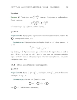 CAP´            ¸˜     ´
   ITULO 1. SOLUCOES-ANALISE REAL VOLUME 1 (ELON FINO)                                         53



Quest˜o 6
     a
                                     ∑ ln(n)
Exemplo 27. Provar que a s´rie
                          e                         converge. Pelo crit´rio de condensa¸ao de
                                                                       e               c˜
                                               n2
Cauchy temos que
                                ∑ 2n ln(2n )            ∑ n ln(2)
                                                    =
                                       2n .2n                2n
tal s´rie converge, logo a primeira tamb´m converge.
     e                                  e


Quest˜o 7
     a

Propriedade 89. Seja (an ) uma sequˆncia n˜o-crescente de n´meros reais positivos. Se
                                   e      a                u
∑
   ak converge ent˜o lim nan = 0.
                  a

   Demonstra¸˜o. Usaremos o crit´rio de Cauchy . Existe n0 ∈ N tal que para n + 1 >
            ca                  e
n0 vale
                                2na2n           ∑2n
                                      = na2n ≤       ak < ε
                                  2            k=n+1

logo lim 2na2n = 0. Agora mostramos que a subsequˆncia dos ´
                                                 e         ımpares tamb´m tende a
                                                                       e
zero. Vale a2n+1 ≤ a2n da´ 0 < (2n + 1)a2n+1 ≤ 2na2n + a2n por teorema do sandu´
                         ı                                                     ıche
segue o resultado. Como as subsequˆncias pares e ´
                                  e              ımpares de (nan ) tendem a zero, ent˜o
                                                                                     a
a sequˆncia tende a zero.
      e


1.5.2       S´ries absolutamente convergentes
             e

Quest˜o 1
     a
                                      ∑                                  ∑
Propriedade 90. Sejam an ≥ 0 e             an convergente, ent˜o
                                                              a              an xn ´ absolutamente
                                                                                   e
convergente ∀x ∈ [−1, 1].

   Demonstra¸˜o. Com x ∈ [−1, 1] vale |x| ≤ 1 da´
            ca                                  ı
                              ∑                ∑                ∑
                                  |an xn | =        an |x|n ≤       an
       ∑
logo       an xn ´ absolutamente convergente.
                 e
 