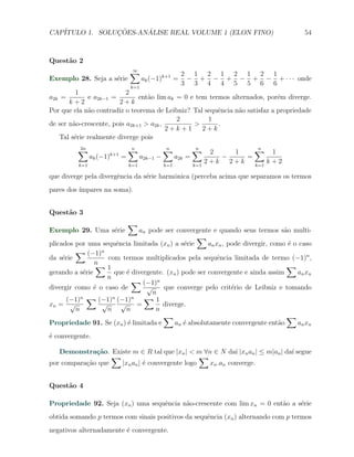 CAP´            ¸˜     ´
   ITULO 1. SOLUCOES-ANALISE REAL VOLUME 1 (ELON FINO)                                   54



Quest˜o 2
     a
                                ∑
                                ∞
                                                        2 1 2 1 2 1 2 1
Exemplo 28. Seja a s´rie
                    e                 ak (−1)k+1 =       − + − + − + − + · · · onde
                                k=1
                                                        3 3 4 4 5 5 6 6
          1                2
a2k =         e a2k−1 =        ent˜o lim ak = 0 e tem termos alternados, por´m diverge.
                                  a                                          e
       k+2               2+k
Por que ela n˜o contradiz o teorema de Leibniz? Tal sequˆncia n˜o satisfaz a propriedade
              a                                          e     a
                                            2        1
de ser n˜o-crescente, pois a2k+1 > a2k ,
         a                                       >       .
                                         2+k+1      2+k
    Tal s´rie realmente diverge pois
         e
          ∑
          2n                    ∑
                                n               ∑
                                                n             ∑
                                                              n
                                                                     2   1    ∑ 1
                                                                               n
                      k+1
                ak (−1)     =         a2k−1 −         a2k =            −    =
          k=1                   k=1             k=1           k=1
                                                                    2+k 2+k   k=1
                                                                                  k+2

que diverge pela divergˆncia da s´rie harmˆnica (perceba acima que separamos os termos
                       e         e        o
pares dos ´
          ımpares na soma).


Quest˜o 3
     a
                                ∑
Exemplo 29. Uma s´rie
                 e            an pode ser convergente e quando seus termos s˜o multi-
                                                                                  a
                                                   ∑
plicados por uma sequˆncia limitada (xn ) a s´rie
                       e                       e       an xn , pode divergir, como ´ o caso
                                                                                    e
         ∑ (−1)n
da s´rie
     e              com termos multiplicados pela sequˆncia limitada de termo (−1)n ,
                                                           e
                n
                ∑1                                                                 ∑
gerando a s´rie
            e         que ´ divergente. (xn ) pode ser convergente e ainda assim
                           e                                                          an x n
                   n
                             ∑ (−1)n
divergir como ´ o caso de
               e                 √     que converge pelo crit´rio de Leibniz e tomando
                                                                e
                                   n
       (−1)n ∑ (−1)n (−1)n ∑ 1
xn = √            √      √    =       diverge.
         n         n      n         n
                                       ∑                                           ∑
Propriedade 91. Se (xn ) ´ limitada e
                           e              an ´ absolutamente convergente ent˜o
                                              e                                 a     an x n
´ convergente.
e

   Demonstra¸˜o. Existe m ∈ R tal que |xn | < m ∀n ∈ N da´ |xn an | ≤ m|an | da´ segue
              ca                                            ı                  ı
                   ∑                             ∑
por compara¸ao que
           c˜        |xn an | ´ convergente logo
                              e                    xn .an converge.


Quest˜o 4
     a

Propriedade 92. Seja (xn ) uma sequˆncia n˜o-crescente com lim xn = 0 ent˜o a s´rie
                                   e      a                              a     e
obtida somando p termos com sinais positivos da sequˆncia (xn ) alternando com p termos
                                                    e
negativos alternadamente ´ convergente.
                         e
 