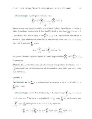 CAP´            ¸˜     ´
   ITULO 1. SOLUCOES-ANALISE REAL VOLUME 1 (ELON FINO)                                                                      55



      Demonstra¸˜o. A s´rie pode ser escrita como
               ca      e
                                ∑
                                ∞                  ∑
                                                   p
                                                                        ∑
                                                                        ∞
                                             t+1
                                      (−1)               xk+(t−1)p =          (−1)t+1 yt
                                t=1                k=1                  t=1

                                                         =yt

Vamos mostrar que essa s´rie satisfaz os crit´rio de Leibniz. Como lim xn = 0 ent˜o o
                        e                    e                                   a
limite de qualquer subsequˆncia de (xn ) tamb´m tende a zero, logo lim xk+(t−1)p = 0
                          e                  e
                                                                                                     t→∞
                                                         ∑
                                                         p
, para todo k ﬁxo, tem-se lim yt = lim                         xk+(t−1)p = 0. Agora vamos mostrar que a
                                                         k=1
sequˆncia (yt ) ´ n˜o-crescente, como (xn ) ´ n˜o-crescente temos que xk+tp ≤ xk+(t−1)p
    e           e a                         e a
                        ∑p
para todo k, aplicando      tem-se
                              k=1

                                              ∑
                                              p
                                                               ∑
                                                               p
                                 yt+1 =             xk+tp ≤           xk+(t−1)p = yt
                                              k=1               k=1

                                                                                               ∑
                                                                                               ∞                  ∑
                                                                                                                  p
                                                                                                            t+1
da´ yt ´ n˜o-crescente, logo vale o crit´rio de Leibniz, implicando que
  ı e a                                 e                                                            (−1)               xk+(t−1)p
                                                                                               t=1                k=1
´ convergente.
e

Exemplo 30. A s´rie obtida somando p termos com sinais positivos da sequˆncia (xn ) =
                  e                                                      e
 1
( ) alternando com p termos negativos alternadamente ´ convergente, pois lim xn = 0 e
                                                     e
 n
xn ´ decrescente.
   e


Quest˜o 5
     a
                              ∑
Propriedade 93. Se                   ak ´ absolutamente convergente e lim bn = 0 ent˜o cn =
                                        e                                           a
∑n
   ak bn−k → 0.
k=1

                                                                                                 ∑
                                                                                                 ∞
      Demonstra¸˜o. Existe B > 0 tal que |bn | < B, ∀n ∈ N. Vale
               ca                                                                                      |ak | = A. Dado
                                                                                                 k=1
                                                      ε        ∑n
ε > 0 existe n0 ∈ N tal que n > n0 implica |bn | <       e por     |ak | ser de cauchy vale
                                                     2A        k=1
   ∑n
                 ε
|        ak | <    ent˜o para n > 2n0 (n − n0 > n0 ) segue que
                      a
  k=n +1
                2B
      0


                 ∑
                 n                   ∑
                                     n                      ∑
                                                            n0                      ∑
                                                                                    n
             |         ak bn−k | ≤         |ak ||bn−k | =         |ak ||bn−k | +             |ak ||bn−k | ≤
                 k=1                 k=1                    k=1                    k=n0 +1
 