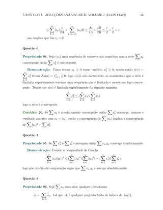CAP´            ¸˜     ´
   ITULO 1. SOLUCOES-ANALISE REAL VOLUME 1 (ELON FINO)                                              56


                         ∑
                         n0
                                 ε   ∑
                                     n
                                                   Aε εB  ε ε
                    ≤     |ak |    +      |ak |B ≤   +   ≤ + =ε
                      k=1
                                2A k=n +1          2A 2B  2 2
                                              0

      isso implica que lim cn = 0.


Quest˜o 6
     a
                                                                                                ∑
Propriedade 94. Seja (xk ) uma sequˆncia de n´meros n˜o negativos com a s´rie
                                   e         u       a                   e                          xk
                  ∑
convergente ent˜o
               a    x2 ´ convergente.
                     k e

      Demonstra¸˜o. Como temos xk ≥ 0 segue tamb´m x2 ≥ 0, sendo ent˜o s(n) =
               ca                               e   k               a
∑
n
      x2 temos ∆s(n) = x2 ≥ 0, logo s(n)´ n˜o decrescente, se mostrarmos que a s´rie ´
       k                n+1             e a                                     e e
k=b
limitada superiormente teremos uma sequˆncia que ´ limitada e mon´tona logo conver-
                                       e         e               o
gente. Temos que s(n) ´ limitada superiormente da seguinte maneira
                      e
                                        ∑
                                        n            ∑n      ∑n
                                              x2
                                               k   ≤(   xk )(   xk )
                                        k=b           k=b      k=b

logo a s´rie ´ convergente.
        e e
                        ∑                                     ∑
Corol´rio 20. Se
     a                 ak ´ absolutamente convergente ent˜o
                          e                                a       a2 converge, usamos o
                                                                    k
                                                           ∑
resultado anterior com xk = |ak |, ent˜o a convergˆncia de
                                      a           e          |ak | implica a convergˆncia
                                                                                    e
   ∑            ∑
de     |ak |2 =   a2 .
                    k



Quest˜o 7
     a
                             ∑          ∑                            ∑
Propriedade 95. Se               x2 e
                                  n
                                             2
                                            yn convergem ent˜o
                                                            a            xn .yn converge absolutamente.

      Demonstra¸˜o. Usando a desigualdade de Cauchy
               ca
                    ∑n                 ∑
                                       n          ∑
                                                  n             ∑
                                                                n       ∑
                                                                        n
                   (   |xk ||yk |) ≤ (
                                  2
                                         |xk | )(
                                              2
                                                    |yk | ) = (
                                                         2         2
                                                                  xk )(    2
                                                                          yk )
                       k=1                  k=1         k=1            k=1     k=1
                                                      ∑
logo por crit´rio de compara¸˜o segue que
             e              ca                              xn .yn converge absolutamente.


Quest˜o 8
     a
                              ∑
Propriedade 96. Seja               an uma s´rie qualquer, denotamos
                                           e
                 ∑
           S={         ak , tal que A ´ qualquer conjunto ﬁnito de ´
                                      e                            ındices de (ak )}.
                 k∈A
 