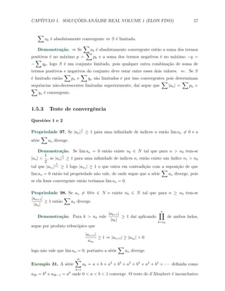 CAP´            ¸˜     ´
   ITULO 1. SOLUCOES-ANALISE REAL VOLUME 1 (ELON FINO)                                  57


   ∑
       ak ´ absolutamente convergente ⇔ S ´ limitado.
            e                              e
                           ∑
   Demonstra¸˜o. ⇒ Se
                 ca           ak ´ absolutamente convergente ent˜o a soma dos termos
                                  e                             a
                            ∑
positivos ´ no m´ximo p =
           e      a             pk e a soma dos termos negativos ´ no m´ximo −q =
                                                                  e      a
  ∑
−     qk , logo S ´ um conjunto limitado, pois qualquer outra combina¸˜o de soma de
                  e                                                   ca
termos positivos e negativos do conjunto deve estar entre esses dois valores. ⇐. Se S
                 ∑         ∑
´ limitado ent˜o
e              a      pn e    qn s˜o limitados e por isso convergentes pois determinam
                                  a
                                                                    ∑           ∑
sequˆncias n˜o-decrescentes limitadas superiormente, da´ segue que
     e       a                                           ı              |an | =   pn +
∑
    qn ´ convergente.
       e


1.5.3     Teste de convergˆncia
                          e

Quest˜es 1 e 2
     o
                              1
Propriedade 97. Se |an | n ≥ 1 para uma inﬁnidade de indices n ent˜o lim an ̸= 0 e a
                                                                  a
      ∑
s´rie
 e      an diverge.

     Demonstra¸˜o. Se lim an = 0 ent˜o existe n0 ∈ N tal que para n > n0 tem-se
                    ca                     a
       1            1
|an | < , se |an | n ≥ 1 para uma inﬁnidade de indices n, ent˜o existe um ´
                                                             a            ındice n1 > n0
       2        1
tal que |an1 | n1 ≥ 1 logo |an1 | ≥ 1 o que entra em contradi¸˜o com a suposi¸˜o de que
                                                             ca               ca
                                                                      ∑
lim an = 0 ent˜o tal propriedade n˜o vale, de onde segue que a s´rie
                  a                  a                           e       an diverge, pois
se ela fosse convergente ent˜o ter´
                            a     ıamos lim an = 0.

Propriedade 98. Se an ̸= 0∀n ∈ N e existe n0 ∈ N tal que para n ≥ n0 tem-se
|an+1 |           ∑
        ≥ 1 ent˜o
               a    an diverge.
 |an |

                                  |ak+1 |                    ∏
                                                             n
   Demonstra¸˜o. Para k > n0 vale
               ca                         ≥ 1 da´ aplicando
                                                ı                de ambos lados,
                                   |ak |                    k=n0
segue por produto telesc´pico que
                        o
                             |an+1 |
                                     ≥ 1 ⇒ |an+1 | ≥ |an0 | > 0
                               an0
                                               ∑
logo n˜o vale que lim an = 0, portanto a s´rie
      a                                   e        an diverge.

                        ∑
                        ∞
Exemplo 31. A s´rie
               e              ak = a + b + a2 + b2 + a3 + b3 + a4 + b4 + · · · deﬁnida como
                        k=1
a2k = bk e a2k−1 = ak onde 0 < a < b < 1 converge. O teste de d’Alembert ´ inconclusivo
                                                                         e
 