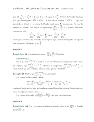 CAP´            ¸˜     ´
   ITULO 1. SOLUCOES-ANALISE REAL VOLUME 1 (ELON FINO)                                   58


          a2k       b                                     b
pois ∀k         = ( )k > 1 pois de a < b segue 1 < . O teste de Cauchy funciona
         a2k−1      a     √         √                     a            √
                          2n
pois para ´ındices pares     b n =   b < 1 e para ´
                                                  ındices ´ ımpares 2n−1 an < 1, logo vale
               √                                              ∑
para todo n, n |an | < 1 e o teste de Cauchy implica que          an converge. No caso do
                                                     a2k       b
teste de d’Alembert, caso fosse a = b seguiria que         = ( )k = 1, por´m a s´rie s´ria
                                                                           e     e    e
                                                    a2k−1      a
convergente pois
                      ∑2n        ∑n        ∑
                                           n         ∑ n       ∑ n
                                                            k
                           ak =      a2k +   a2k−1 =      a +      bk
                        k=1     k=1       k=1         k=1      k=1

sendo que a sequˆncia das reduzidas ´ convergente logo a s´rie ´ convergente, em especial
                e                   e                     e e
                                 1
esse argumento vale para a = b = .
                                 2

Quest˜o 3
     a
                                            ln(n + 1) n
Propriedade 99. A sequˆncia de termo (
                      e                              ) ´ limitada.
                                                        e
                                             (n + 1)
   Demonstra¸˜o.
            ca
                     n+1 n
   Para n ≥ 3 vale (       ) < n da´ (n + 1)n < nn+1 tomando o logaritmo n ln(n + 1) <
                                   ı
                       n
                   ln(n + 1)    n+1                            ln(n + 1) n    n+1 n
(n + 1) ln(n) logo            <       elevando ` n segue que (
                                               a                        ) < (       ) ,
                     ln(n)       n                              (n + 1)         n
sendo menor que uma sequˆncia limitada segue que ela ´ limitada.
                            e                          e
                           ∑ ln(n)
Exemplo 32. Mostrar que        (     )n ´ convergente.
                                        e
                                  n
   Pelo crit´rio de D’Alembert, temos
            e

                    ln(n + 1) n+1 (n) n ln(n + 1) ln(n + 1) n n n
                (            ) (        ) =      (         ) (     )
                     (n + 1)      ln(n)     n+1    (n + 1)     n+1

o primeiro limite tende a zero, a segunda express˜o ´ limitada e o terceiro limite converge,
                                                 a e
ent˜o tal express˜o tende a zero.
   a             a          √
                                ln(n) n ln(n)
                                              → 0 logo a s´rie converge.
                             n
   Pelo crit´rio de Cauchy, (
            e                        ) =                  e
                                  n       n

Quest˜o 4
     a
                                                                      |xn+1 |
Propriedade 100. Seja (xn ) uma sequˆncia de termos n˜o nulos, se lim
                                    e                a                        = L ent˜o
                                                                                     a
    √                                                                  |xn |
lim n |xn | = L.
 