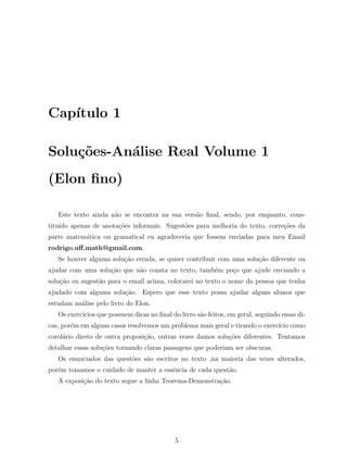 Cap´
   ıtulo 1

Solu¸˜es-An´lise Real Volume 1
    co     a
(Elon ﬁno)

   Este texto ainda n˜o se encontra na sua vers˜o ﬁnal, sendo, por enquanto, cons-
                     a                         a
titu´ apenas de anota¸˜es informais. Sugest˜es para melhoria do texto, corre¸oes da
    ıdo              co                    o                                c˜
parte matem´tica ou gramatical eu agradeceria que fossem enviadas para meu Email
           a
rodrigo.uﬀ.math@gmail.com.
   Se houver alguma solu¸˜o errada, se quiser contribuir com uma solu¸ao diferente ou
                        ca                                           c˜
ajudar com uma solu¸˜o que n˜o consta no texto, tamb´m pe¸o que ajude enviando a
                   ca       a                       e    c
solu¸˜o ou sugest˜o para o email acima, colocarei no texto o nome da pessoa que tenha
    ca           a
ajudado com alguma solu¸˜o. Espero que esse texto possa ajudar alguns alunos que
                       ca
estudam an´lise pelo livro do Elon.
          a
   Os exerc´
           ıcios que possuem dicas no ﬁnal do livro s˜o feitos, em geral, seguindo essas di-
                                                     a
cas, por´m em alguns casos resolvemos um problema mais geral e tirando o exerc´ como
        e                                                                     ıcio
corol´rio direto de outra proposi¸ao, outras vezes damos solu¸oes diferentes. Tentamos
     a                           c˜                          c˜
detalhar essas solu¸oes tornando claras passagens que poderiam ser obscuras.
                   c˜
   Os enunciados das quest˜es s˜o escritos no texto ,na maioria das vezes alterados,
                          o    a
por´m tomamos o cuidado de manter a essˆncia de cada quest˜o.
   e                                   e                  a
   A exposi¸ao do texto segue a linha Teorema-Demonstra¸ao.
           c˜                                          c˜




                                             5
 