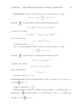 CAP´            ¸˜     ´
   ITULO 1. SOLUCOES-ANALISE REAL VOLUME 1 (ELON FINO)                                  59



   Demonstra¸˜o. Seja L > 0, ent˜o existe n0 ∈ N tal que para k > n0 vale
            ca                  a
                                                          |xk+1 |
                                 0 < L − ε < t1 <                 < t2 < L + ε
                                                           |xk |
             ∏
             n
aplicando             em ambos lados e usando produto telesc´pico tem-se
                                                            o
            k=n0 +1

                               |xn0 +1 |(t1 )n−n0 < |xn+1 | < |xn0 +1 |(t2 )n−n0

tomando a raiz n-´sima
                 e
                                                n0                                 n0
                                       1                      1               1
                            |xn0 +1 | n (t1 )1− n < |xn+1 | n < |xn0 +1 | n (t2 )1− n

para n grande tem-se
                                                              1
                                            L − ε < |xn+1 | n < L + ε
                                   1
   da´ segue que lim |xn+1 | n = L.
     ı
   Se L = 0, temos argumento similar, existe n0 ∈ N tal que para k > n0 vale
                                                  |xk+1 |
                                             0<           < t2 < ε < 1
                                                   |xk |
             ∏
             n
aplicando             em ambos lados e usando produto telesc´pico tem-se
                                                            o
            k=n0 +1

                                           0 < |xn+1 | < |xn0 +1 |(t2 )n−n0

tomando a raiz n-´sima
                 e
                                                                          n0
                                                     1            1
                                       0 < |xn+1 | n < |xn0 +1 | n (t2 )1− n

para n grande tem-se
                                                              1
                                                  0 < |xn+1 | n < ε
                                   1
   da´ segue que lim |xn+1 | n = 0.
     ı

Propriedade 101 (Limite da m´dia geom´trica). Seja (xn ) tal que xn > 0, se lim xn = a
                            e        e
          ∏
          n
                1
ent˜o lim( xk ) n = a.
   a
            k=1
                         xn+1
   Usando a nota¸ao Qxn =
                c˜            .
                          xn                                          √
  Demonstra¸˜o.[1] Usamos o resultado de que se lim Qyn = a ent˜o lim n yn = a.
             ca                                                 a
             ∏n
Tomando yn =    xk segue que Qyn = xn+1 logo lim Qyn = lim xn+1 = a implica que
                  k=1
    √              ∏√   n
lim n yn = a = lim  n
                      xk = a..
                       k=1
 