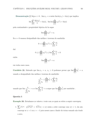 CAP´            ¸˜     ´
   ITULO 1. SOLUCOES-ANALISE REAL VOLUME 1 (ELON FINO)                                                           60



      Demonstra¸˜o.[2] Seja a > 0 . lim xn = a ent˜o lim ln(xn ) = ln(a) que implica
               ca                                 a

                                   ∑ ln(xk )
                                   n                                         ∏
                                                                             n
                                                                                       1
                             lim                   = ln(a), lim ln((               xk ) n ) = ln(a)
                                   k=1
                                          n                                  k=1

pela continuidade e propriedade bijetiva de ln segue
                                                           ∏
                                                           n
                                                                        1
                                                    lim(           xk ) n = a.
                                                        k=1

Se a = 0 usamos desigualdade das m´dias e teorema do sandu´
                                  e                       ıche
                                                       ∏
                                                       n
                                                                    1
                                                                            ∑ xk
                                                                            n
                                              0 < ((        xk ) n ) ≤
                                                      k=1                   k=1
                                                                                   n

da´
  ı
                                                  ∏
                                                  n
                                                           1
                                                                            ∑ xk
                                                                            n
                                         0 ≤ ((       xk ) ) ≤ lim
                                                           n                           =0
                                                k=1                         k=1
                                                                                  n
ent˜o
   a
                                                           ∏
                                                           n
                                                                        1
                                                    lim(           xk ) n = a
                                                           k=1

em todos esses casos.
                                                                                                      ∏
                                                                                                      n
                                                                                                             1
Corol´rio 21. Sabendo que lim xn = a, xn > 0 podemos provar que lim
     a                                                                                                      ak = a
                                                                                                             n


                                                                                                      k=1
usando a desigualdade das m´dias e teorema do sandu´
                           e                       ıche

                                                n    ∏ 1     ∑ ak
                                                               n             n

                                              ∑
                                              n    ≤    ak ≤
                                                         n

                                                                 n
                                                 ak k=1      k=1
                                              k=1


                 n             ∑ ak            n       ∏ 1                             n
usando que lim ∑
               n     = a e lim       = a segue que lim     ak por sandu´
                                                            n
                                                                       ıche .
                                   n
                  ak           k=1                     k=1
                      k=1


Quest˜o 5
     a

Exemplo 33. Estudamos os valores x reais com os quais as s´ries a seguir convergem.
                                                          e

        ∑             √                  √
                            nk |x|n =        nk |x| → |x| ent˜o a s´rie converge com |x| < 1, ela n˜o
                                         n
  1.        nk xn .   n
                                                             a     e                               a
        converge se x = 1 ou x = −1 pois nesses casos o limite do termo somado n˜o tende
                                                                                a
        a zero.
 