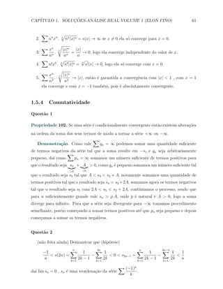 CAP´            ¸˜     ´
   ITULO 1. SOLUCOES-ANALISE REAL VOLUME 1 (ELON FINO)                               61


       ∑         √
  2.     nn xn . n nn |x|n = n|x| → ∞ se x ̸= 0 ela s´ converge para x = 0.
                                                      o
               √
     ∑ xn n |x|n          |x|
  3.       n
             .      n
                       =      → 0, logo ela converge independente do valor de x.
         n        n        n
     ∑          √             √
         n!xn . n n!|x|n = n!|x| → 0, logo ela s´ converge com x = 0.
                              n
  4.                                                o
               √
     ∑ xn n |x|n
  5.         .         → |x|, ent˜o ´ garantida a convergˆncia com |x| < 1 , com x = 1
                                  a e                      e
         n2        n2
     ela converge e com x = −1 tamb´m, pois ´ absolutamente convergente.
                                        e         e


1.5.4      Comutatividade

Quest˜o 1
     a

Propriedade 102. Se uma s´rie ´ condicionalmente convergente ent˜o existem altera¸oes
                         e e                                    a                c˜
na ordem da soma dos seus termos de modo a tornar a s´rie +∞ ou −∞.
                                                     e
                              ∑
   Demonstra¸˜o. Como vale
              ca                  qn = ∞ podemos somar uma quantidade suﬁciente
de termos negativos da s´rie tal que a soma resulte em −s1 e qn seja arbitrariamente
                        e
                  ∑
pequeno, da´ como
           ı          pn = ∞ somamos um n´mero suﬁciente de termos positivos para
                                            u
que o resultado seja s2 + A > 0, como qn ´ pequeno somamos um n´mero suﬁciente tal
                                         e                     u
                    >0     >0
que o resultado seja s3 tal que A < s3 < s2 + A, novamente somamos uma quantidade de
termos positivos tal que o resultado seja s4 = s2 +2A, somamos agora os termos negativos
tal que o resultado seja s5 com 2A < s5 < s2 + 2A, continuamos o processo, sendo que
para n suﬁcientemente grande vale sn > p.A, onde p ´ natural e A > 0, logo a soma
                                                   e
diverge para inﬁnito. Para que a s´rie seja divergente para −∞ tomamos procedimento
                                  e
semelhante, por´m come¸ando a somar termos positivos at´ que pn seja pequeno e depois
               e      c                                e
come¸amos a somar os termos negativos.
    c


Quest˜o 2
     a

   (n˜o feita ainda) Demonstrar que (hip´tese)
     a                                  o

       −1           ∑ 1
                     n          ∑ 1
                                4n                  ∑ 1
                                                     n           ∑ 1
                                                                 4n−4
                                                                           1
          < s(2n) =           −       < 0 < s2n−1 =            −         <
       n            k=1
                        2k − 1 k=1 2k               k=1
                                                        2k − 1    k=1
                                                                      2k   n

                                                 ∑ (−1)k
da´ lim sn = 0 , sn ´ uma reordena¸ao da s´rie
  ı                 e             c˜      e                .
                                                     k
 