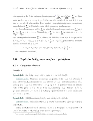 CAP´            ¸˜     ´
   ITULO 1. SOLUCOES-ANALISE REAL VOLUME 1 (ELON FINO)                                                   63


                                                                 ∑             ∑            ∑
pois em geral se A e B s˜o conjuntos disjuntos vale que1
                        a                                               ak =         ak +         ak . Disso
                                                                k∈A∪B          k∈A          k∈B
segue que |s − sA | = |s − sA∪j0 + sj0 A | < |s − sA∪j0 | + |sj0 A | < 1 + a pois j0 ⊂ A ∪ j0
logo |s − sA∪j0 | < 1 pela condi¸ao de ser som´vel . conclu´
                                 c˜             a               ımos ent˜o que o conjunto das
                                                                         a
                  ∑
somas ﬁnitas de       ak ´ limitado, ent˜o tal s´rie converge absolutamente.
                         e              a       e
                                      ∑                                              ∑
   ⇐. Supondo agora que a s´rie   e       an seja absolutamente convergente com         an =
∑        ∑                                        ∑                ∑
    pn −     qn = u − v = s. Tomando uj =              p k , vj =      qk temos sj = uj − vj .
                                                       k∈J            k∈J
  u           v                     ∑
Pela convergˆncia absoluta de
            e                        an , dado ε > 0 arbitr´rio existe n0 ∈ N tal que, sendo
                                                            a
                                                   ε                 ε
j0 = In0 = {1, · · · , n0 }, j0 ⊂ j ⇒ |u − uj | < , |v − vj | <        pela deﬁni¸˜o de limite
                                                                                 ca
                                                   2                 2
aplicada as somas, da´ j0 ⊂ j ⇒
                        ı
                                                                       ε ε
             |s − sj | = |uj − vj − (u − v)| ≤ |u − uj | + |v − vj | < + = ε.
                                                                       2 2
    da´ a sequˆncia ´ som´vel.
      ı       e      e       a



1.6        Cap´
              ıtulo 5-Algumas no¸oes topol´gicas
                                c˜        o

1.6.1       Conjuntos abertos

Quest˜o 1
     a

Propriedade 105. Se (x − ε, x + ε) ⊂ A ent˜o (x − ε, x + ε) ⊂ intA.
                                          a

      Demonstra¸˜o. Queremos mostrar que um ponto y ∈ (x − ε, x + ε) arbitr´rio ´
               ca                                                          a    e
ponto interior de A , da´ seguindo que todo intervalo (x − ε, x + ε) ´ subconjunto de intA.
                        ı                                            e
Como y ∈ (x − ε, x + ε) ent˜o vale x − ε < y e y < x + ε, podemos tomar um n´mero
                           a                                                u
real δ > 0 tal que x − ε < y − δ e y + δ < x + ε, da´ cada (y − δ, y + δ) ⊂ (x − ε, x + ε),
                                                    ı
y ´ ponto interior de (x − ε, x + ε) ⊂ A, logo y ´ ponto interior de A o que implica que
  e                                              e
(x − ε, x + ε) ⊂ intA.

Propriedade 106 (Idempotˆncia de int). Vale int (int(A)) = int(A).
                        e

      Demonstra¸˜o. Temos que int (intA) ⊂ int(A), vamos mostrar agora que int(A) ⊂
               ca
int( int(A)).
      Dado x ∈ int(A) existe ε > 0 tal que (x − ε, x + ε) ⊂ A logo (x − ε, x + ε) ⊂ intA = B
, ent˜o x ∈ int(B) = int( int(A)), o que mostra a proposi¸ao.
     a                                                   c˜
  1
      Isso pode ser tomado como parte da deﬁni¸˜o de soma sobre conjuntos ﬁnitos
                                              ca
 