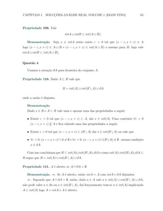 CAP´            ¸˜     ´
   ITULO 1. SOLUCOES-ANALISE REAL VOLUME 1 (ELON FINO)                                      65



Propriedade 109. Vale
                                intA ∪ intB ⊂ int(A ∪ B).

   Demonstra¸˜o. Seja x ∈ intA ent˜o existe ε > 0 tal que (x − ε, x + ε) ∈ A
            ca                    a
logo (x − ε, x + ε) ∈ A ∪ B e (x − ε, x + ε) ∈ int(A ∪ B) o mesmo para B, logo vale
intA ∪ intB ⊂ int(A ∪ B).


Quest˜o 4
     a

   Usamos a nota¸ao ∂A para fronteira do conjunto A.
                c˜

Propriedade 110. Dado A ⊂ R vale que

                              R = int(A) ∪ int(R  A) ∪ ∂A

onde a uni˜o ´ disjunta.
          a e

   Demonstra¸˜o.
            ca
   Dado x ∈ R e A ⊂ R vale uma e apenas uma das propriedades a seguir:

   X Existe ε > 0 tal que (x − ε, x + ε) ⊂ A, da´ x ∈ int(A). Caso contr´rio ∀ε > 0
                                                ı                       a
     (x − ε, x + ε)    A e ﬁca valendo uma das propriedades a seguir:

   X Existe ε > 0 tal que (x − ε, x + ε) ⊂ (R  A) da´ x ∈ int(R  A) ou vale que
                                                     ı

   X ∀ε > 0, (x − ε, x + ε) ∩ A ̸= ∅ e ∀ε > 0, (x − ε, x + ε) ∩ (R  A) ̸= ∅ , nessas condi¸˜es
                                                                                           co
     x ∈ ∂A.

                  ımos que R ⊂ int(A)∪int(RA)∪∂A e como int(A)∪int(RA)∪∂A ⊂
   Com isso conclu´
R segue que R = int(A) ∪ int(R  A) ∪ ∂A.

Propriedade 111. A ´ aberto ⇔ A ∩ ∂A = ∅.
                   e

   Demonstra¸˜o. ⇒. Se A ´ aberto, ent˜o intA = A com intA e ∂A disjuntos.
            ca           e            a
   ⇐. Supondo que A ∩ ∂A = ∅, ent˜o, dado a ∈ A vale a ∈ int(A) ∪ int(R  A) ∪ ∂A,
                                 a
n˜o pode valer a ∈ ∂a ou a ∈ int(R  A), da´ for¸osamente tem-se a ∈ int(A) implicando
 a                                         ı c
A ⊂ int(A) logo A = intA e A ´ aberto.
                             e
 