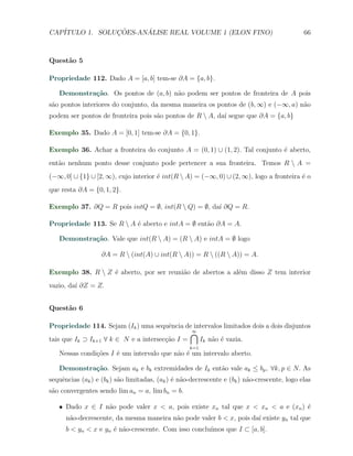 CAP´            ¸˜     ´
   ITULO 1. SOLUCOES-ANALISE REAL VOLUME 1 (ELON FINO)                                       66



Quest˜o 5
     a

Propriedade 112. Dado A = [a, b] tem-se ∂A = {a, b}.

   Demonstra¸˜o. Os pontos de (a, b) n˜o podem ser pontos de fronteira de A pois
            ca                        a
s˜o pontos interiores do conjunto, da mesma maneira os pontos de (b, ∞) e (−∞, a) n˜o
 a                                                                                 a
podem ser pontos de fronteira pois s˜o pontos de R  A, da´ segue que ∂A = {a, b}
                                    a                     ı

Exemplo 35. Dado A = [0, 1] tem-se ∂A = {0, 1}.

Exemplo 36. Achar a fronteira do conjunto A = (0, 1) ∪ (1, 2). Tal conjunto ´ aberto,
                                                                            e
ent˜o nenhum ponto desse conjunto pode pertencer a sua fronteira. Temos R  A =
   a
(−∞, 0] ∪ {1} ∪ [2, ∞), cujo interior ´ int(R  A) = (−∞, 0) ∪ (2, ∞), logo a fronteira ´ o
                                      e                                                 e
que resta ∂A = {0, 1, 2}.

Exemplo 37. ∂Q = R pois intQ = ∅, int(R  Q) = ∅, da´ ∂Q = R.
                                                    ı

Propriedade 113. Se R  A ´ aberto e intA = ∅ ent˜o ∂A = A.
                          e                      a

   Demonstra¸˜o. Vale que int(R  A) = (R  A) e intA = ∅ logo
            ca

                   ∂A = R  (int(A) ∪ int(R  A)) = R  ((R  A)) = A.

Exemplo 38. R  Z ´ aberto, por ser reuni˜o de abertos a al´m disso Z tem interior
                  e                      a                 e
vazio, da´ ∂Z = Z.
         ı


Quest˜o 6
     a

Propriedade 114. Sejam (Ik ) uma sequˆncia de intervalos limitados dois a dois disjuntos
                                        e
                                               ∩
                                               ∞
tais que Ik ⊃ Ik+1 ∀ k ∈ N e a intersec¸ao I =
                                       c˜        Ik n˜o ´ vazia.
                                                     a e
                                                   k=1
   Nessas condi¸oes I ´ um intervalo que n˜o ´ um intervalo aberto.
               c˜     e                   a e

   Demonstra¸˜o. Sejam ak e bk extremidades de Ik ent˜o vale ak ≤ bp , ∀k, p ∈ N. As
            ca                                       a
sequˆncias (ak ) e (bk ) s˜o limitadas, (ak ) ´ n˜o-decrescente e (bk ) n˜o-crescente, logo elas
    e                     a                   e a                        a
s˜o convergentes sendo lim an = a, lim bn = b.
 a

   X Dado x ∈ I n˜o pode valer x < a, pois existe xn tal que x < xn < a e (xn ) ´
                 a                                                              e
      n˜o-decrescente, da mesma maneira n˜o pode valer b < x, pois da´ existe yn tal que
       a                                 a                           ı
                                                      ımos que I ⊂ [a, b].
      b < yn < x e yn ´ n˜o-crescente. Com isso conclu´
                      e a
 