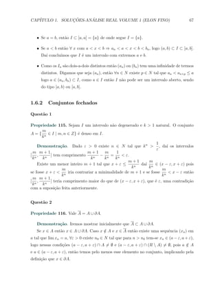 CAP´            ¸˜     ´
   ITULO 1. SOLUCOES-ANALISE REAL VOLUME 1 (ELON FINO)                                 67



   X Se a = b, ent˜o I ⊂ [a, a] = {a} de onde segue I = {a}.
                  a

   X Se a < b ent˜o ∀ x com a < x < b ⇒ an < a < x < b < bn , logo (a, b) ⊂ I ⊂ [a, b].
                 a
     Da´ conclu´
       ı       ımos que I ´ um intervalo com extremos a e b.
                          e

   X Como os In s˜o dois-a-dois distintos ent˜o (an ) ou (bn ) tem uma inﬁnidade de termos
                 a                           a
     distintos. Digamos que seja (an ), ent˜o ∀n ∈ N existe p ∈ N tal que an < an+p ≤ a
                                           a
     logo a ∈ (an , bn ) ⊂ I, como a ∈ I ent˜o I n˜o pode ser um intervalo aberto, sendo
                                            a     a
     do tipo [a, b) ou [a, b].


1.6.2    Conjuntos fechados

Quest˜o 1
     a

Propriedade 115. Sejam I um intervalo n˜o degenerado e k > 1 natural. O conjunto
                                       a
     m
A = { n ∈ I | m, n ∈ Z} ´ denso em I.
                        e
     k
                                                                     1
    Demonstra¸˜o. Dado ε > 0 existe n ∈ N tal que k n > , da´ os intervalos
                  ca                                                      ı
                                                                     ε
 m m+1                         m+1      m     1
[ n,        ] tem comprimento        − n = n < ε.
 k     kn                        kn     k    k
                                                    m+1          m
    Existe um menor inteiro m + 1 tal que x + ε ≤       n
                                                            da´ n ∈ (x − ε, x + ε) pois
                                                               ı
                                                      k          k
                   m                                                    m
se fosse x + ε < n iria contrariar a minimalidade de m + 1 e se fosse n < x − ε ent˜o a
                   k                                                    k
 m m+1
[ n,        ] teria comprimento maior do que de (x − ε, x + ε), que ´ ε, uma contradi¸ao
                                                                    e                c˜
 k     kn
com a suposi¸˜o feita anteriormente.
               ca


Quest˜o 2
     a

Propriedade 116. Vale A = A ∪ ∂A.

   Demonstra¸˜o. Iremos mostrar inicialmente que A ⊂ A ∪ ∂A.
            ca
   Se x ∈ A ent˜o x ∈ A ∪ ∂A. Caso x ∈ A e x ∈ A ent˜o existe uma sequˆncia (xn ) em
               a                     /              a                 e
a tal que lim xn = a, ∀ε > 0 existe n0 ∈ N tal que para n > n0 tem-se xn ∈ (a − ε, a + ε),
logo nessas condi¸oes (a − ε, a + ε) ∩ A ̸= ∅ e (a − ε, a + ε) ∩ (R  A) ̸= ∅, pois a ∈ A
                 c˜                                                                   /
e a ∈ (a − ε, a + ε), ent˜o temos pelo menos esse elemento no conjunto, implicando pela
                         a
deﬁni¸˜o que x ∈ ∂A.
     ca
 