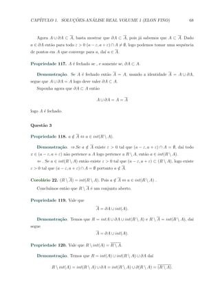 CAP´            ¸˜     ´
   ITULO 1. SOLUCOES-ANALISE REAL VOLUME 1 (ELON FINO)                                68



   Agora A ∪ ∂A ⊂ A, basta mostrar que ∂A ⊂ A, pois j´ sabemos que A ⊂ A. Dado
                                                     a
a ∈ ∂A ent˜o para todo ε > 0 (a − ε, a + ε) ∩ A ̸= ∅, logo podemos tomar uma sequˆncia
          a                                                                      e
de pontos em A que converge para a, da´ a ∈ A.
                                      ı

Propriedade 117. A ´ fechado se , e somente se, ∂A ⊂ A.
                   e

   Demonstra¸˜o. Se A ´ fechado ent˜o A = A, usando a identidade A = A ∪ ∂A,
            ca        e            a
segue que A ∪ ∂A = A logo deve valer ∂A ⊂ A.
   Suponha agora que ∂A ⊂ A ent˜o
                               a

                                   A ∪ ∂A = A = A

logo A ´ fechado.
       e


Quest˜o 3
     a

Propriedade 118. a ∈ A ⇔ a ∈ int(R  A).
                   /

   Demonstra¸˜o. ⇒.Se a ∈ A existe ε > 0 tal que (a − ε, a + ε) ∩ A = ∅, da´ todo
            ca          /                                                  ı
x ∈ (a − ε, a + ε) n˜o pertence a A logo pertence a R  A, ent˜o a ∈ int(R  A).
                    a                                         a
   ⇐ . Se a ∈ int(R  A) ent˜o existe ε > 0 tal que (a − ε, a + ε) ⊂ (R  A), logo existe
                            a
ε > 0 tal que (a − ε, a + ε) ∩ A = ∅ portanto a ∈ A.
                                                /

Corol´rio 22. (R  A) = int(R  A). Pois a ∈ A ⇔ a ∈ int(R  A) .
     a                                     /
         ımos ent˜o que R  A ´ um conjunto aberto.
   Conclu´       a            e

Propriedade 119. Vale que
                                   A = ∂A ∪ int(A).

   Demonstra¸˜o. Temos que R = intA ∪ ∂A ∪ int(R  A) e R  A = int(R  A), da´
            ca                                                                ı
segue
                                   A = ∂A ∪ int(A).

Propriedade 120. Vale que R  int(A) = R  A.

   Demonstra¸˜o. Temos que R = int(A) ∪ int(R  A) ∪ ∂A da´
            ca                                            ı

            R  int(A) = int(R  A) ∪ ∂A = int(R  A) ∪ ∂(R  A) = (R  A).
 