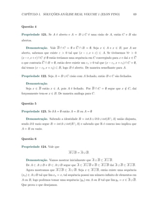 CAP´            ¸˜     ´
   ITULO 1. SOLUCOES-ANALISE REAL VOLUME 1 (ELON FINO)                                  69



Quest˜o 4
     a

Propriedade 121. Se A ´ aberto e A = B ∪ C ´ uma cis˜o de A, ent˜o C e B s˜o
                      e                    e        a           a         a
abertos.

   Demonstra¸˜o. Vale B ∩ C = ∅ e C ∩ B = ∅. Seja x ∈ A e x ∈ B, por A ser
            ca
aberto, sabemos que existe ε > 0 tal que (x − ε, x + ε) ⊂ A. Se tiv´ssemos ∀r > 0
                                                                   e
(x − r, x + r) ∩ C ̸= ∅ ent˜o ter´
                           a     ıamos uma sequˆncia em C convergindo para x e da´ x ∈ C
                                               e                                 ı
o que contraria C ∩ B = ∅, ent˜o deve existir um ε1 > 0 tal que (x − ε1 , x + ε1 ) ∩ C = ∅,
                              a
da´ temos (x − ε2 , x + ε2 ) ⊂ B, logo B ´ aberto. De maneira semelhante para A.
  ı                                      e

Propriedade 122. Seja A = B ∪ C cis˜o com A fechado, ent˜o B e C s˜o fechados.
                                   a                    a         a

   Demonstra¸˜o.
            ca
   Seja x ∈ B ent˜o x ∈ A, pois A ´ fechado. Por B ∩ C = ∅ segue que x ∈ C, da´
                 a                e                                    /      ı
for¸osamente tem-se x ∈ B. De maneira an´loga para C.
   c                                    a


Quest˜o 5
     a

Propriedade 123. Se ∂A = ∅ ent˜o A = R ou A = ∅
                              a

   Demonstra¸˜o. Sabendo a identidade R = intA ∪ ∂A ∪ int(R  A) uni˜o disjunta,
            ca                                                      a
sendo ∂A vazio segue R = intA ∪ int(R  A) e sabendo que R ´ conexo isso implica que
                                                           e
A = R ou vazio.


Quest˜o 6
     a

Propriedade 124. Vale que
                                     A ∪ B = A ∪ B.

   Demonstra¸˜o. Vamos mostrar inicialmente que A ∪ B ⊂ A ∪ B.
            ca
   De A ⊂ A ∪ B e B ⊂ A ∪ B segue que A ⊂ A ∪ B e B ⊂ A ∪ B da´ A ∪ B ⊂ A ∪ B.
                                                              ı
   Agora mostramos que A ∪ B ⊂ A ∪ B. Seja x ∈ A ∪ B, ent˜o existe uma sequˆncia
                                                         a                 e
(xn ) ∈ A ∪ B tal que lim xn = x, tal sequˆncia possui um n´mero inﬁnito de elementos em
                                          e                u
A ou B, logo podemos tomar uma sequˆncia (yn ) em A ou B tal que lim yn = x ∈ A ∪ B.
                                   e
Que prova o que desejamos.
 