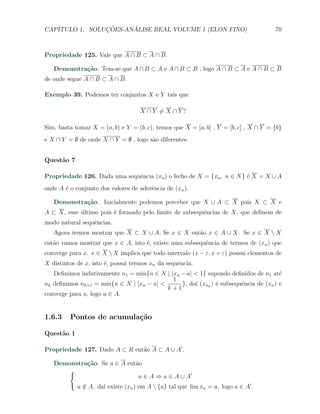 CAP´            ¸˜     ´
   ITULO 1. SOLUCOES-ANALISE REAL VOLUME 1 (ELON FINO)                                70



Propriedade 125. Vale que A ∩ B ⊂ A ∩ B.

   Demonstra¸˜o. Tem-se que A ∩ B ⊂ A e A ∩ B ⊂ B , logo A ∩ B ⊂ A e A ∩ B ⊂ B
            ca
de onde segue A ∩ B ⊂ A ∩ B.

Exemplo 39. Podemos ter conjuntos X e Y tais que

                                    X ∩ Y ̸= X ∩ Y ?

Sim, basta tomar X = (a, b) e Y = (b, c), temos que X = [a, b] , Y = [b, c] , X ∩ Y = {b}
e X ∩ Y = ∅ de onde X ∩ Y = ∅ , logo s˜o diferentes.
                                      a


Quest˜o 7
     a

Propriedade 126. Dada uma sequˆncia (xn ) o fecho de X = {xn , n ∈ N } ´ X = X ∪ A
                              e                                        e
onde A ´ o conjunto dos valores de aderˆncia de (xn ).
       e                               e

   Demonstra¸˜o. Inicialmente podemos perceber que X ∪ A ⊂ X pois X ⊂ X e
            ca
A ⊂ X, esse ultimo pois ´ formado pelo limite de subsequˆncias de X, que deﬁnem de
            ´           e                               e
modo natural sequˆncias.
                 e
   Agora iremos mostrar que X ⊂ X ∪ A. Se x ∈ X ent˜o x ∈ A ∪ X. Se x ∈ X  X
                                                   a
ent˜o vamos mostrar que x ∈ A, isto ´, existe uma subsequˆncia de termos de (xn ) que
   a                                e                    e
converge para x. x ∈ X  X implica que todo intervalo (x − ε, x + ε) possui elementos de
X distintos de x, isto ´, possui termos xn da sequˆncia.
                       e                          e
   Deﬁnimos indutivamente n1 = min{n ∈ N | |xn − a| < 1} supondo deﬁnidos de n1 at´  e
                                            1
nk deﬁnimos nk+1 = min{n ∈ N | |xn − a| <      }, da´ (xnk ) ´ subsequˆncia de (xn ) e
                                                     ı       e        e
                                          k+1
converge para a, logo a ∈ A.


1.6.3    Pontos de acumula¸˜o
                          ca

Quest˜o 1
     a

Propriedade 127. Dado A ⊂ R ent˜o A ⊂ A ∪ A′ .
                               a

   Demonstra¸˜o. Se a ∈ A ent˜o
            ca               a
      {
                              a ∈ A ⇒ a ∈ A ∪ A′
            a ∈ A, da´ existe (xn ) em A  {a} tal que lim xn = a, logo a ∈ A′ .
              /      ı
 