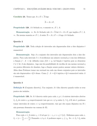 CAP´            ¸˜     ´
   ITULO 1. SOLUCOES-ANALISE REAL VOLUME 1 (ELON FINO)                                    71



Corol´rio 23. Temos que A ∪ A′ ⊂ A logo
     a

                                        A = A ∪ A′ .

Propriedade 128. A ´ fechado se, e somente se, A′ ⊂ A.
                   e

   Demonstra¸˜o. ⇒. Se A ´ fechado vale A = A da´ A = A ∪ A′ , que implica A′ ⊂ A.
            ca           e                      ı
⇐. Da mesma maneira se A′ ⊂ A ent˜o A = A ∪ A′ = A logo A ´ fechado.
                                 a                        e


Quest˜o 2
     a

Propriedade 129. Toda cole¸ao de intervalos n˜o degenerados dois a dois disjuntos ´
                          c˜                 a                                    e
enumer´vel.
      a

   Demonstra¸˜o. Seja A o conjunto dos intervalos n˜o degenerados dois a dois dis-
            ca                                     a
juntos. Para cada intervalo I ∈ A escolhemos um n´mero racional q e com isso deﬁnimos
                                                 u
a fun¸ao f : A → Q, deﬁnida como f (I) = q, tal fun¸ao ´ injetiva pois os elementos
     c˜                                            c˜ e
I ̸= J de A s˜o disjuntos , logo n˜o h´ possibilidade de escolha de um mesmo racional q
             a                    a a
em pontos diferentes do dom´
                           ınio, logo a fun¸˜o nesses pontos assume valores distintos .
                                           ca
Al´m disso Podemos tomar um racional em cada um desses conjuntos pois os intervalos
  e
s˜o n˜o degenerados e Q ´ denso. Como f : A → Q ´ injetiva e Q ´ enumer´vel ent˜o A
 a a                    e                       e              e       a       a
´ enumer´vel.
e       a


Quest˜o 3
     a

Deﬁni¸˜o 9 (Conjunto discreto). Um conjunto A ´ dito discreto quando todos os seus
     ca                                       e
pontos s˜o isolados.
        a

Propriedade 130. Se A ´ discreto ent˜o para cada x, y ∈ A existem intervalos abertos
                      e             a
Ix , Iy de centro x, y respectivamente tais que se x ̸= y ent˜o Ix ∩ Iy ̸= ∅, isto ´, podemos
                                                             a                     e
tomar intervalos de centro x e y respectivamente, tais que eles sejam disjuntos em R (
n˜o possuam elementos em comum de R).
 a

   Demonstra¸˜o.
            ca
   Para cada x ∈ A existe ex > 0 tal que (x − εx , x + εx ) ∩ {x}. Deﬁnimos para cada x,
          εx     εx
Ix = (x − , x + ).Tomando x ̸= y ∈ A podemos supor εx ≤ εy . Se z ∈ Ix ∩ Iy ent˜o     a
          2      2
 