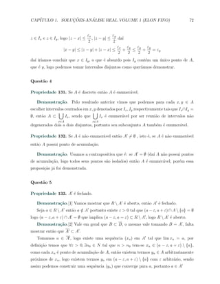 CAP´            ¸˜     ´
   ITULO 1. SOLUCOES-ANALISE REAL VOLUME 1 (ELON FINO)                                     72


                                εx             εy
z ∈ Ix e z ∈ Iy , logo |z − x| ≤   , |z − y| ≤    da´
                                                    ı
                                 2             2
                                                  εx εy   εy εy
                   |x − y| ≤ |z − y| + |z − x| ≤    +   ≤   +   = εy
                                                  2   2   2   2
  ı ıamos concluir que x ∈ Iy , o que ´ absurdo pois Iy cont´m um unico ponto de A,
da´ ir´                               e                     e     ´
que ´ y, logo podemos tomar intervalos disjuntos como quer´
    e                                                     ıamos demonstrar.


Quest˜o 4
     a

Propriedade 131. Se A ´ discreto ent˜o A ´ enumer´vel.
                      e             a    e       a

   Demonstra¸˜o. Pelo resultado anterior vimos que podemos para cada x, y ∈ A
            ca
escolher intervalos centrados em x, y denotados por Ix , Iy respectivamente tais que Ix ∩Iy =
                ∪                  ∪
∅, ent˜o A ⊂
      a             Ix , sendo que     Ix ´ enumer´vel por ser reuni˜o de intervalos n˜o
                                          e        a                   a                   a
                x∈A                x∈A
degenerados dois a dois disjuntos, portanto seu subconjunto A tamb´m ´ enumer´vel.
                                                                  e e        a

Propriedade 132. Se A ´ n˜o enumer´vel ent˜o A′ ̸= ∅ , isto ´, se A ´ n˜o enumer´vel
                      e a         a       a                 e       e a         a
ent˜o A possui ponto de acumula¸˜o.
   a                           ca

   Demonstra¸˜o. Usamos a contrapositiva que ´: se A′ = ∅ (da´ A n˜o possui pontos
            ca                               e               ı    a
de acumula¸ao, logo todos seus pontos s˜o isolados) ent˜o A ´ enumer´vel, por´m essa
          c˜                           a               a    e       a        e
proposi¸˜o j´ foi demonstrada.
       ca a


Quest˜o 5
     a

Propriedade 133. A′ ´ fechado.
                    e

   Demonstra¸˜o.[1] Vamos mostrar que R  A′ ´ aberto, ent˜o A′ ´ fechado.
            ca                               e            a     e
   Seja a ∈ R  A′ ent˜o a ∈ A′ portanto existe ε > 0 tal que (a − ε, a + ε) ∩ A  {a} = ∅
                      a    /
logo (a − ε, a + ε) ∩ A′ = ∅ que implica (a − ε, a = ε) ⊂ R  A′ , logo R  A′ ´ aberto.
                                                                               e
   Demonstra¸˜o.[2] Vale em geral que B ⊂ B, o mesmo vale tomando B = A′ , falta
            ca
mostrar ent˜o que A′ ⊂ A′ .
           a
   Tomamos a ∈ A′ , logo existe uma sequˆncia (xn ) em A′ tal que lim xn = a, por
                                        e
deﬁni¸˜o temos que ∀ε > 0, ∃n0 ∈ N tal que n > n0 tem-se xn ∈ (a − ε, a + ε)  {a},
     ca
como cada xn ´ ponto de acumula¸ao de A, ent˜o existem termos yn ∈ A arbitrariamente
             e                 c˜           a
pr´ximos de xn , logo existem termos yn em (a − ε, a + ε)  {a} com ε arbitr´rio, sendo
  o                                                                         a
assim podemos construir uma sequˆncia (yn ) que converge para a, portanto a ∈ A′
                                e
 