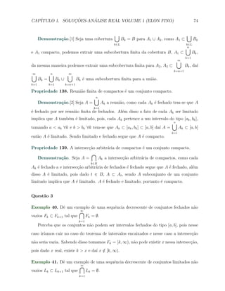 CAP´            ¸˜     ´
   ITULO 1. SOLUCOES-ANALISE REAL VOLUME 1 (ELON FINO)                                                74


                                                        ∪                                      ∪
      Demonstra¸˜o.[1] Seja uma cobertura
               ca                                            Bk = B para A1 ∪ A2 , como A1 ⊂         Bk
                                                       k∈L                                     k∈L
                                                                                               ∪n
e A1 compacto, podemos extrair uma subcobertura ﬁnita da cobertura B, A1 ⊂                           Bk ,
                                                                                               k=1
                                                                                       ∪
                                                                                       m
da mesma maneira podemos extrair uma subcobertura ﬁnita para A2 , A2 ⊂                        Bk , da´
                                                                                                     ı
                                                                                      k=n+1
∪
m            ∪
             n             ∪
                           m
      Bk =         Bk ∪           Bk ´ uma subcobertura ﬁnita para a uni˜o.
                                     e                                  a
k=1          k=1          k=n+1

Propriedade 138. Reuni˜o ﬁnita de compactos ´ um conjunto compacto.
                      a                     e
                                           ∪
                                           n
      Demonstra¸˜o.[2] Seja A =
               ca                                Ak a reuni˜o, como cada Ak ´ fechado tem-se que A
                                                           a                e
                                           k=1
´ fechado por ser reuni˜o ﬁnita de fechados. Al´m disso o fato de cada Ak ser limitado
e                      a                       e
implica que A tamb´m ´ limitado, pois, cada Ak pertence a um intervalo do tipo [ak , bk ],
                  e e
                                                                          ∪
                                                                          n
tomando a < ak ∀k e b > bk ∀k tem-se que Ak ⊂ [ak , bk ] ⊂ [a, b] da´ A =
                                                                    ı       Ak ⊂ [a, b]
                                                                                     k=1
ent˜o A ´ limitado. Sendo limitado e fechado segue que A ´ compacto.
   a    e                                                e

Propriedade 139. A intersec¸˜o arbitr´ria de compactos ´ um conjunto compacto.
                           ca        a                  e
                            ∩
  Demonstra¸˜o. Seja A =
             ca                 Ak a intersec¸ao arbitr´ria de compactos, como cada
                                             c˜        a
                                         k∈B
Ak ´ fechado a e intersec¸˜o arbitr´ria de fechados ´ fechado segue que A ´ fechado, al´m
   e                     ca        a                e                     e            e
disso A ´ limitado, pois dado t ∈ B, A ⊂ At , sendo A subconjunto de um conjunto
        e
limitado implica que A ´ limitado. A ´ fechado e limitado, portanto ´ compacto.
                       e             e                              e


Quest˜o 3
     a

Exemplo 40. Dˆ um exemplo de uma sequˆncia decrescente de conjuntos fechados n˜o
                e                    e                                        a
                         ∩
                         ∞
vazios Fk ⊂ Fk+1 tal que   Fk = ∅.
                                   k=1
      Perceba que os conjuntos n˜o podem ser intervalos fechados do tipo [a, b], pois nesse
                                a
caso ir´
       ıamos cair no caso do teorema de intervalos encaixados e nesse caso a intersec¸ao
                                                                                     c˜
n˜o seria vazia. Sabendo disso tomamos Fk = [k, ∞), n˜o pode existir x nessa intersec¸˜o,
 a                                                   a                               ca
pois dado x real, existe k > x e da´ x ∈ [k, ∞).
                                   ı /

Exemplo 41. Dˆ um exemplo de uma sequˆncia decrescente de conjuntos limitados n˜o
                e                    e                                         a
                         ∩
                         ∞
vazios Lk ⊂ Lk+1 tal que   Lk = ∅.
                                   k=1
 