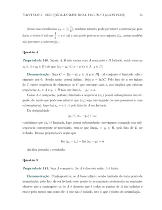 CAP´            ¸˜     ´
   ITULO 1. SOLUCOES-ANALISE REAL VOLUME 1 (ELON FINO)                              75


                                   1
   Nesse caso escolhemos Lk = (0, ), nenhum n´mero pode pertencer a intersec¸˜o pois
                                              u                               ca
                                   k
                        1
dado x existe k tal que < x e da´ x n˜o pode pertencer ao conjunto LK , assim tamb´m
                                 ı   a                                            e
                        k
n˜o pertence a intersec¸ao .
 a                     c˜


Quest˜o 4
     a

Propriedade 140. Sejam A, B n˜o vazios com A compacto e B fechado, ent˜o existem
                             a                                        a
x0 ∈ A e y0 ∈ B tais que |x0 − y0 | ≤ |x − y ∀x ∈ A, y ∈ B.|

   Demonstra¸˜o. Seja C = {|x − y|, x ∈ A y ∈ B}, tal conjunto ´ limitado inferi-
            ca                                                 e
ormente por 0. Sendo assim possui ´
                                  ınﬁmo. Seja a = inf C. Pelo fato de a ser ´
                                                                            ınﬁmo
de C existe sequˆncia de elementos de C que converge para a, isso implica que existem
                e
sequˆncias xn ∈ A e yn ∈ B tais que lim |xn − yn | = a.
    e
   Como A ´ compacto, portanto limitado a sequˆncia (xn ) possui subsequˆncia conver-
          e                                   e                         e
gente, de modo que podemos admitir que (xn ) seja convergente (se n˜o passamos a uma
                                                                   a
subsequˆncia), logo lim xn = a ∈ A pelo fato de A ser fechado.
       e
   Da desigualdade
                                  |yn | ≤ |xn − yn | + |xn |

conclu´
      ımos que (yn ) ´ limitada, logo possui subsequˆncia convergente, tomando sua sub-
                     e                              e
sequˆncia convergente se necess´rio, tem-se que lim yn = y0 ∈ B, pelo fato de B ser
    e                          a
fechado. Dessas propriedades segue que

                            lim |yn − xn | = lim |x0 − y0 | = a

   da´ ﬁca provado o resultado.
     ı


Quest˜o 5
     a

Propriedade 141. Seja A compacto. Se A ´ discreto ent˜o A ´ ﬁnito.
                                       e             a    e

   Demonstra¸˜o. Contrapositiva, se A fosse inﬁnito sendo limitado ele teria ponto de
            ca
acumula¸˜o, pelo fato de ser fechado esse ponto de acumula¸ao pertenceria ao conjunto.
       ca                                                 c˜
observe que a contrapositiva de A ´ discreto que ´ todos os pontos de A s˜o isolados ´
                                  e              e                       a           e
existe pelo menos um ponto de A que n˜o ´ isolado, isto ´, que ´ ponto de acumula¸ao.
                                     a e                e      e                 c˜
 