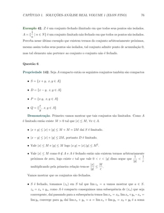 CAP´            ¸˜     ´
   ITULO 1. SOLUCOES-ANALISE REAL VOLUME 1 (ELON FINO)                              76



Exemplo 42. Z ´ um conjunto fechado ilimitado em que todos seus pontos s˜o isolados.
                  e                                                        a
      1
A = { | n ∈ N } ´ um conjunto limitado n˜o fechado em que todos os pontos s˜o isolados.
                  e                     a                                  a
      n
Perceba nesse ultimo exemplo que existem termos do conjunto arbitrariamente pr´ximos,
              ´                                                                o
mesmo assim todos seus pontos s˜o isolados, tal conjunto admite ponto de acumula¸˜o 0,
                               a                                                ca
mas tal elemento n˜o pertence ao conjunto o conjunto n˜o ´ fechado.
                  a                                   a e


Quest˜o 6
     a

Propriedade 142. Seja A compacto ent˜o os seguintes conjuntos tamb´m s˜o compactos
                                    a                             e a

   X S = {x + y, x, y ∈ A}

   X D = {x − y, x, y ∈ A}

   X P = {x.y, x, y ∈ A}

          x
   X Q = { , x, y ∈ A}
          y
   Demonstra¸˜o. Primeiro vamos mostrar que tais conjuntos s˜o limitados. Como A
            ca                                              a
´ limitado ent˜o existe M > 0 tal que |x| ≤ M, ∀x ∈ A.
e             a

   X |x + y| ≤ |x| + |y| ≤ M + M = 2M da´ S ´ limitado.
                                        ı e

   X |x − y| ≤ |x| + |y| ≤ 2M , portanto D ´ limitado.
                                           e

   X Vale |x| ≤ M e |y| ≤ M logo |x.y| = |x|.|y| ≤ M 2 .

   X Vale |x| ≤ M como 0 ∈ A e A ´ fechado ent˜o n˜o existem termos arbitrariamente
                           /        e            a a
                                                                               1    1
     pr´ximos de zero, logo existe c tal que vale 0 < c < |y| disso segue que
       o                                                                          <
                                                                              |y|   c
                                                |x|   M
     multiplicando pela primeira rela¸ao tem-se
                                      c˜            ≤    .
                                                |y|    c

   Vamos mostrar que os conjuntos s˜o fechados.
                                   a

   X S ´ fechado, tomamos (zn ) em S tal que lim zn = a vamos mostrar que a ∈ S.
       e
     zn = xn + yn , como A ´ compacto conseguimos uma subsequˆncia de (xn ) que seja
                           e                                 e
     convergente, da´ passando para a subsequˆncia temos lim xn = x0 , lim xn +yn −xn =
                    ı                        e
     lim yn converge para y0 da´ lim xn + yn = a = lim xn + lim yn = x0 + y0 ´ a soma
                               ı                                             e
 