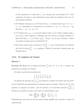 CAP´            ¸˜     ´
   ITULO 1. SOLUCOES-ANALISE REAL VOLUME 1 (ELON FINO)                                    77



     de dois elementos de A logo lim xn + yn converge para um elemento de S. Esse
     argumento de passar a uma subsequˆncia ser´ usado nos pr´ximos itens sem ser
                                      e        a             o
     mencionado novamente.

   X D ´ fechado, tomamos (zn ) em D tal que lim zn = a vamos mostrar que a ∈ S. zn =
       e
     xn − yn , conseguimos xn convergente em A, da´ lim xn − yn + xn = lim −yn = −y0 ,
                                                  ı
     logo lim xn − yn = x0 − y0 ∈ D

   X P ´ fechado lim xn .yn = a se um dos limites tende a zero o limite tamb´m tende a
       e                                                                    e
     zero, pois a outra sequˆncia ´ limitada, pois tem termos no conjunto limitado A.
                             e      e
                                             1
     Seja ent˜o lim xn = x0 ̸= 0, lim xn .yn
             a                                  = lim yn = y0 , da´ (yn ) converge e o limite
                                                                  ı
                                             xn
     do produto converge para um elemento de P .
                                             xn
   X Da mesma maneira que as anteriores, lim    = a, (yn ) converge para um elemento
                                             yn
                         xn
     n˜o nulo da´ lim yn
      a          ı          = x0 , portanto o limite do quociente converge para um
                         yn
     elemento de Q.


1.6.5    O conjunto de Cantor

Quest˜o 1
     a
                                                   1
Exemplo 43. Quais s˜o os n´meros da forma
                   a      u                          com 2 ≤ m ≤ 10, m natural, que
                                                   n
pertencem ao conjunto de Cantor?.
   Os n´meros que devemos analisar s˜o
       u                            a
                               1 1 1 1 1 1 1 1 1
                                 , , , , , , , , .
                               2 3 4 5 6 7 8 9 10
                                1 1
   J´ sabemos de antem˜o que e s˜o elementos conjunto de Cantor pois s˜o extre-
    a                   a              a                                   a
                                3 9
                                                                             1
mos de intervalos que permanecem no conjunto ap´s as remo¸oes. Sabemos que , n˜o
                                                  o         c˜                    a
                                                                             2
                                                                            1 2 1
pertence ao conjunto de Cantor , pois ele pertence a um intervalo removido ( , ).
                                                                            3 3 4
pertence ao conjunto de cantor pois temos sua representa¸˜o como
                                                        ca
                                 ∑ 2
                                  ∞        ∑ 2
                                            ∞
                                                    2 1             1
                         0, 02 =         =        =             =
                                 k=1
                                     32k
                                           k=1
                                               9k   91−     1
                                                            9
                                                                    4
lembrando que um tra¸o em cima da parte decimal signiﬁca que tal parte se repete na
                    c
representa¸˜o.
          ca
 