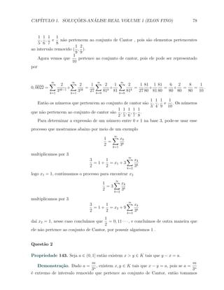 CAP´            ¸˜     ´
   ITULO 1. SOLUCOES-ANALISE REAL VOLUME 1 (ELON FINO)                                78


    1 1 1 1
     , , e n˜o pertencem ao conjunto de Cantor , pois s˜o elementos pertencentes
                 a                                           a
    5 6 7 8
                       1 2
ao intervalo removido ( , ).
                       9 9
                      1
    Agora vemos que      pertence ao conjunto de cantor, pois ele pode ser representado
                     10
por


            ∑
            ∞
                   2      ∑ 2
                           ∞
                                     1 ∑ 2
                                        ∞
                                                 1 ∑ 2
                                                   ∞
                                                            1 81 1 81     6 2   8   1
0, 0022 =          4k−1
                        +      4k
                                  =          k
                                               +        k
                                                          =      +      = + =     = .
            k=1
                  3       k=1
                              3     27 k=0 81 81 k=0 81     27 80 81 80  80 80 80  10

                                                           1 1 1 1
   Ent˜o os n´meros que pertencem ao conjunto de cantor s˜o , , e . Os n´meros
       a     u                                           a                   u
                                                           3 4 9 10
                                           1 1 1 1 1
que n˜o pertencem ao conjunto de cantor s˜o , , , , .
     a                                   a
                                           2 5 6 7 8
   Para determinar a express˜o de um n´mero entre 0 e 1 na base 3, pode-se usar esse
                            a          u
processo que mostramos abaixo por meio de um exemplo

                                        1 ∑ xk
                                            ∞
                                         =
                                        2 k=1 3k

multiplicamos por 3
                                3      1         ∑ xk
                                                  ∞
                                  = 1 + = x1 + 3
                                2      2         k=2
                                                     3k
logo x1 = 1, continuamos o processo para encontrar x2

                                      1    ∑ xk
                                            ∞
                                        =3
                                      2    k=2
                                               3k

multiplicamos por 3
                                3      1         ∑ xk
                                                  ∞
                                  = 1 + = x2 + 9
                                2      2         k=3
                                                     3k
                                      1
da´ x2 = 1, nesse caso conclu´
  ı                          ımos que   = 0, 11 · · · , e conclu´
                                                                ımos de outra maneira que
                                      2
ele n˜o pertence ao conjunto de Cantor, por possuir algarismos 1 .
     a


Quest˜o 2
     a

Propriedade 143. Seja a ∈ (0, 1] ent˜o existem x > y ∈ K tais que y − x = a.
                                    a
                              m                                                      m
   Demonstra¸˜o. Dado a =
            ca                  n
                                  , existem x, y ∈ K tais que x − y = a, pois se a = n
                              3                                                     3
´ extremo de intervalo removido que pertence ao conjunto de Cantor, ent˜o tomamos
e                                                                          a
 