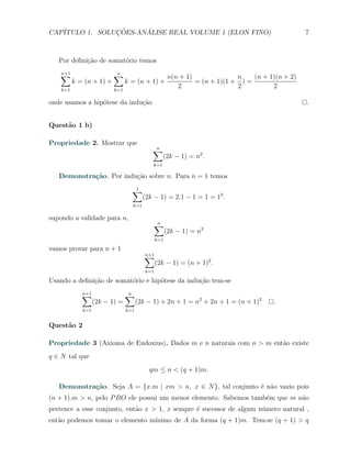 CAP´            ¸˜     ´
   ITULO 1. SOLUCOES-ANALISE REAL VOLUME 1 (ELON FINO)                                            7



   Por deﬁni¸˜o de somat´rio temos
            ca          o

   ∑
   n+1                    ∑
                          n
                                                      n(n + 1)              n    (n + 1)(n + 2)
          k = (n + 1) +         k = (n + 1) +                  = (n + 1)(1 + ) =
    k=1                   k=1
                                                         2                  2          2

onde usamos a hip´tese da indu¸ao
                 o            c˜                                                                  .


Quest˜o 1 b)
     a

Propriedade 2. Mostrar que
                                            ∑
                                            n
                                                  (2k − 1) = n2 .
                                            k=1

   Demonstra¸˜o. Por indu¸˜o sobre n. Para n = 1 temos
            ca           ca

                                  ∑
                                  1
                                    (2k − 1) = 2.1 − 1 = 1 = 12 .
                                  k=1

supondo a validade para n,
                                            ∑
                                            n
                                                     (2k − 1) = n2
                                               k=1

vamos provar para n + 1
                                         ∑
                                         n+1
                                               (2k − 1) = (n + 1)2 .
                                         k=1

Usando a deﬁni¸ao de somat´rio e hip´tese da indu¸˜o tem-se
              c˜          o         o            ca

             ∑
             n+1                ∑
                                n
                   (2k − 1) =         (2k − 1) + 2n + 1 = n2 + 2n + 1 = (n + 1)2       .
             k=1                k=1


Quest˜o 2
     a

Propriedade 3 (Axioma de Eudoxius). Dados m e n naturais com n > m ent˜o existe
                                                                      a
q ∈ N tal que
                                          qm ≤ n < (q + 1)m.

   Demonstra¸˜o. Seja A = {x.m | xm > n, x ∈ N }, tal conjunto ´ n˜o vazio pois
            ca                                                 e a
(n + 1).m > n, pelo P BO ele possui um menor elemento. Sabemos tamb´m que m n˜o
                                                                   e         a
pertence a esse conjunto, ent˜o x > 1, x sempre ´ sucessor de algum n´mero natural ,
                             a                  e                    u
ent˜o podemos tomar o elemento m´
   a                            ınimo de A da forma (q + 1)m. Tem-se (q + 1) > q
 